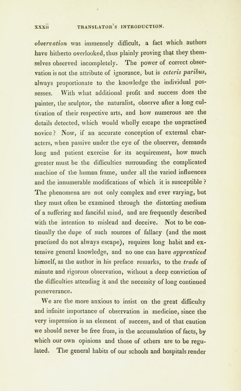 observation was immensely difficult, a fact which authors have hitherto overlooked, thus plainly proving that they them- selves observed incompletely. The power of correct obser- vation is not the attribute of ignorance, but is ceteris paribus, always proportionate to the knowledge the individual pos- sesses. With what additional profit and success does the painter, the sculptor, the naturalist, observe after a long cul- tivation of their respective arts, and how numerous are the details detected, which would wholly escape the unpractised novice ? Now, if an accurate conception of external char- acters, when passive under the eye of the observer, demands long and patient exercise for its acquirement, how much greater must be the difficulties surrounding the complicated machine of the human frame, under all the varied influences and the innumerable modifications of which it is susceptible ? The phenomena are not only complex and ever varying, but they must often be examined through the distorting medium of a suffering and fanciful mind, and are frequently described with the intention to mislead and deceive. Not to be con- tinually the dupe of such sources of fallacy (and the most practised do not always escape), requires long habit and ex- tensive general knowledge, and no one can have apprenticed himself, as the author in his preface remarks, to the trade of minute and rigorous observation, without a deep conviction of the difficulties attending it and the necessity of long continued perseverance. We are the more anxious to insist on the great difficulty and infinite importance of observation in medicine, since the very impression is an element of success, and of that caution we should never be free from, in the accumulation of facts, by which our own opinions and those of others are to be regu- lated. The general habits of our schools and hospitals render
