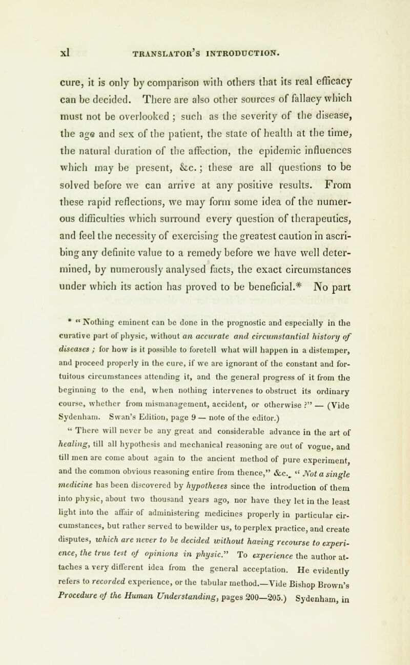 cure, it is only by comparison with others that its real efficacy- can be decided. There are also other sources of fallacy which must not be overlooked ; such as the severity of the disease, the age and sex of the patient, the state of health at the time, the natural duration of the affection, the epidemic influences which may be present, &c.; these are all questions to be solved before we can arrive at any positive results. From these rapid reflections, we may form some idea of the numer- ous difficulties which surround every question of therapeutics, and feel the necessity of exercising the greatest caution in ascri- bing any definite value to a remedy before we have well deter- mined, by numerously analysed facts, the exact circumstances under which its action has proved to be beneficial.* No part *  Nothing eminent can be done in the prognostic and especially in the curative part of physic, without an accurate and circumstantial history of diseases ; for how is it possible to foretell what will happen in a distemper, and proceed properly in the cure, if we are ignorant of the constant and for- tuitous circumstances attending it, and the general progress of it from the beginning to the end, when nothing intervenes to obstruct its ordinary course, whether from mismanagement, accident, or otherwise ? (Vide Sydenham. Swan's Edition, page 9 — note of the editor.)  There will never be any great and considerable advance in the art of healing, till all hypothesis and mechanical reasoning are out of vo«nc, and till men arc come about again to the ancient method of pure experiment and the common obvious reasoning entire from thence, &c.  Not a single medicine has been discovered by hypotheses since the introduction of them into physic, about two thousand years ago, nor have they let in the least light into the affair of administering medicines properly in particular cir- cumstances, but rather served to bewilder us, to perplex practice, and create disputes, which are never to be decided without having recourse to experi- ence, the true test oj opinions in physic. To experience the author at- taches a very different idea from the general acceptation. He evidently refers to recorded experience, or the tabular method.—Vide Bishop Brown's Procedure oj the Human Understanding, pages 200—205.) Sydenham, in