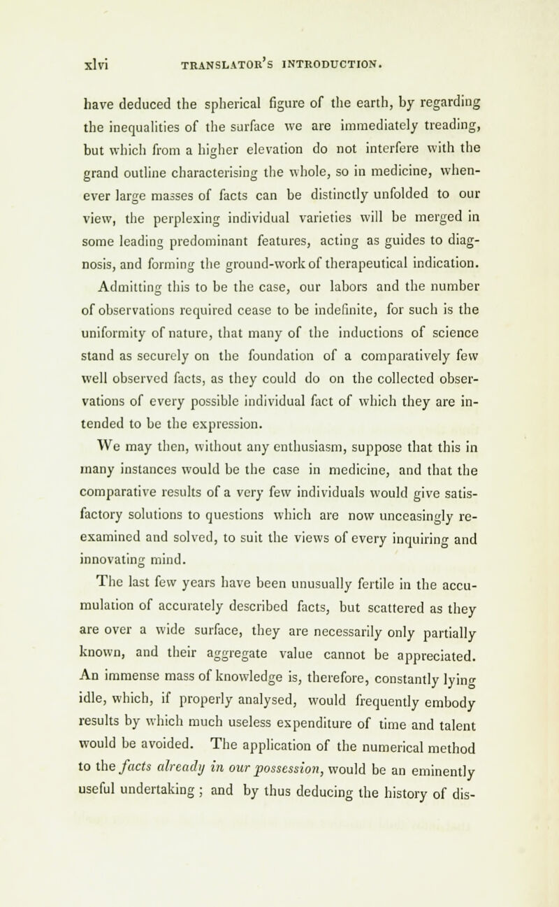 have deduced the spherical figure of the earth, by regarding the inequalities of the surface we are immediately treading, but which from a higher elevation do not interfere with the grand outline characterising the whole, so in medicine, when- ever large masses of facts can be distinctly unfolded to our view, the perplexing individual varieties will be merged in some leading predominant features, acting as guides to diag- nosis, and forming the ground-work of therapeutical indication. Admitting this to be the case, our labors and the number of observations required cease to be indefinite, for such is the uniformity of nature, that many of the inductions of science stand as securely on the foundation of a comparatively few well observed facts, as they could do on the collected obser- vations of every possible individual fact of which they are in- tended to be the expression. We may then, without any enthusiasm, suppose that this in many instances would be the case in medicine, and that the comparative results of a very few individuals would give satis- factory solutions to questions which are now unceasingly re- examined and solved, to suit the views of every inquiring and innovating mind. The last few years have been unusually fertile in the accu- mulation of accurately described facts, but scattered as they are over a wide surface, they are necessarily only partially known, and their aggregate value cannot be appreciated. An immense mass of knowledge is, therefore, constantly lyino- idle, which, if properly analysed, would frequently embody results by which much useless expenditure of time and talent would be avoided. The application of the numerical method to the facts already in our possession, would be an eminently useful undertaking; and by thus deducing the history of dis-