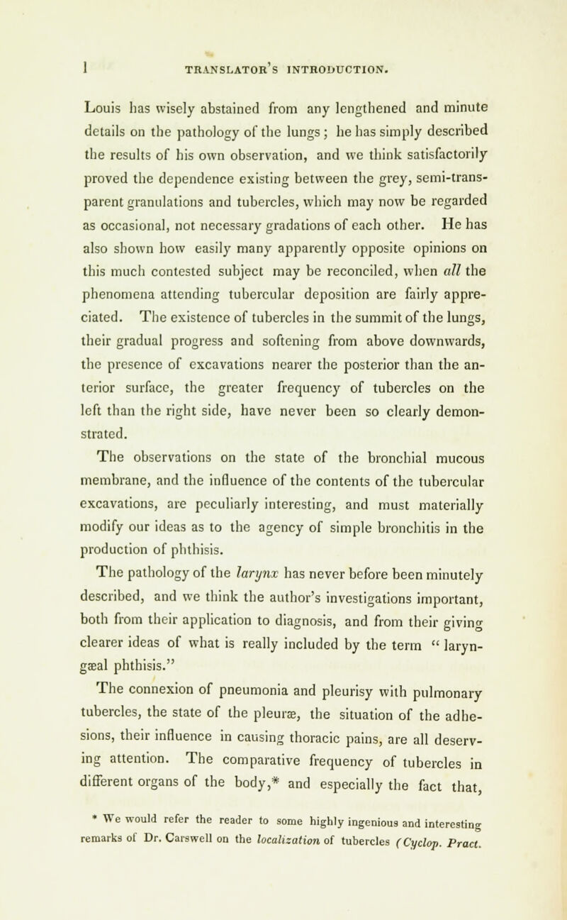 Louis has wisely abstained from any lengthened and minute details on the pathology of the lungs; he has simply described the results of his own observation, and we think satisfactorily proved the dependence existing between the grey, semi-trans- parent granulations and tubercles, which may now be regarded as occasional, not necessary gradations of each other. He has also shown how easily many apparently opposite opinions on this much contested subject may be reconciled, when all the phenomena attending tubercular deposition are fairly appre- ciated. The existence of tubercles in the summit of the lungs, their gradual progress and softening from above downwards, the presence of excavations nearer the posterior than the an- terior surface, the greater frequency of tubercles on the left than the right side, have never been so clearly demon- strated. The observations on the state of the bronchial mucous membrane, and the influence of the contents of the tubercular excavations, are peculiarly interesting, and must materially modify our ideas as to the agency of simple bronchitis in the production of phthisis. The pathology of the larynx has never before been minutely described, and we think the author's investigations important, both from their application to diagnosis, and from their giving clearer ideas of what is really included by the term laryn- geal phthisis. The connexion of pneumonia and pleurisy with pulmonary tubercles, the state of the pleurae, the situation of the adhe- sions, their influence in causing thoracic pains, are all deserv- ing attention. The comparative frequency of tubercles in different organs of the body,* and especially the fact that, * We would refer the reader to some highly ingenious and interesting remarks of Dr. Carswell on the localization of tubercles (Cyclop. Pract.