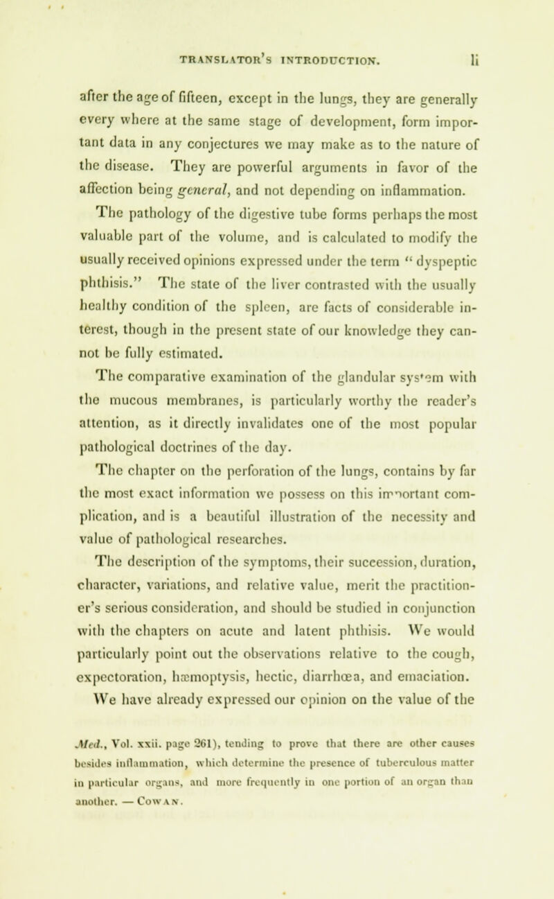 after the age of fifteen, except in the lungs, they are generally every where at the same stage of development, form impor- tant data in any conjectures we may make as to the nature of the disease. They are powerful arguments in favor of the affection being general, and not depending on inflammation. The pathology of the digestive tube forms perhaps the most valuable part of the volume, and is calculated to modify the usually received opinions expressed under the term  dyspeptic phthisis. The stale of the liver contrasted with the usually healthy condition of the spleen, are facts of considerable in- terest, though in the present state of our knowledge they can- not be fully estimated. The comparative examination of the glandular sys'em with the mucous membranes, is particularly worthy the raider's attention, as it directly invalidates one of the most popular pathological doctrines of the day. The chapter on the perforation of the lungs, contains by far the most exact information we possess on this important com- plication, and is a beautiful illustration of the necessity and value of pathological researches. The description of the symptoms, their succession, duration, character, variations, and relative value, merit the practition- er's serious consideration, and should be studied in conjunction with the chapters on acute and latent phthisis. We would particularly point out the observations relative to the cough, expectoration, haemoptysis, hectic, diarrhoea, and emaciation. We have already expressed our opinion on the value of the .)/<■!.. Vol. xxii. page 261), tending to prove that there are other causes besides inflammation, which determine the presence of tuberculous matter in particular organs, and more frequently in one portion of an organ than another. — Cowan.