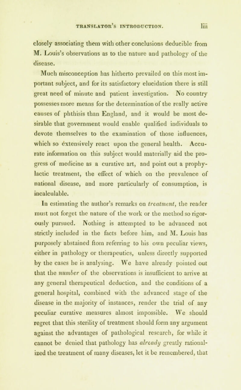 closely associating them with other conclusions deducible from M. Louis's observations as to the nature and pathology of the disease. Much misconception has hitherto prevailed on this most im- portant subject, and for its satisfactory elucidation there is still great need of minute and patient investigation. No country possesses more means for the determination of the really active causes of phthisis than England, and it would be most de- sirable that government would enable qualified individuals to devote themselves to the examination of those influences, which so extensively react upon the general health. Accu- rate information on this subject would materially aid the pro- gress of medicine as a curative art, and point out a prophy- lactic treatment, the effect of which on the prevalence of national disease, and more particularly of consumption, is incalculable. In estimating the author's remarks on treatment, the reader must not forget the nature of the work or the method so rigor- ously pursued. Nothing is attempted to be advanced not strictly included in the facts before him, and M. Louis has purposely abstained ftoin referring to his own peculiar views, either in pathology or therapeutics, unless directly supported by the cases he is analysing. We have already pointed out that the number of the observations is insufficient to arrive at any general therapeutical deduction, and the conditions of a general hospital, combined with the advanced stage of the disease in the majority of instances, render the trial of any peculiar curative measures almost impossible. We should regret that this sterility of treatment should form any argument against the advantages of pathological research, for while it cannot be denied that pathology has already greatly rational- ized the treatment of many diseases, let it be remembered, that