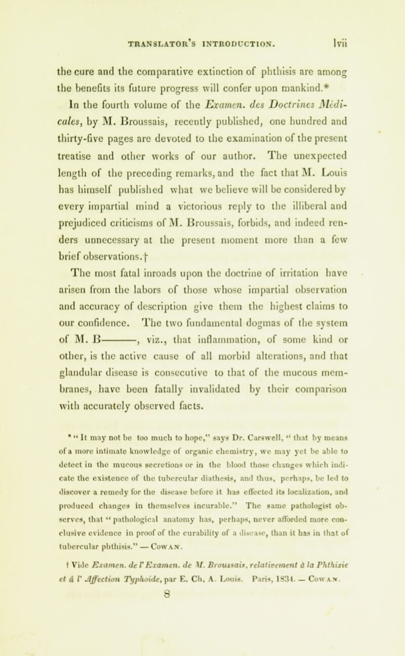 the cure and the comparative extinction of phthisis are among the benefits its future progress will confer upon mankind.* In the fourth volume of the Examen. des Doctrines Midi- culcs, by M. Broussais, recently published, one hundred and thirty-five pages are devoted to the examination of the present treatise and other works of our author. The unexpected length of the preceding remarks, and the fact that M. Louis has himself published what we believe will be considered by every impartial mind a victorious reply to the illiberal and prejudiced criticisms of M. Broussais, forbids and indeed ren- ders unnecessary at the present moment more than a few brief observations. (• The most fatal inroads upon the doctrine of irritation have arisen from the labors of those whose impartial observation and accuracy of description give them the highest claims to our confidence. The two fundamental dogmas of the system of M. B , viz., that inflammation, of some kind or other, is the active cause of all morbid alterations, and that glandular disease is consecutive to that of the mucous mem- branes, have been fatally invalidated by their comparison with accurately observed facts. *  It may not be too much to hope, says Dr. Carswell,  that by means of a more intimate knowledge of organic chemistry, we may yel be able to detect in the mucous Becretions or in the blooil those changes which indi- cate the existence of the tubercular diathesis, and thus, perhnp--, be led to discover • remedy for (he disease before it has effected its localization, and produced changes in themselves incurable. The same pathologist ob- serves, thai  pathological anatomy has, perhaps, never afforded more con- clusive evidence In proof of the curability of a disease, than it has in that of tubercular phthisis. — Cow \ r I Vide Examen. tie rExamen. it If. Broussais. rtlalirement a la Phthisic et & I' Affection Tgpkoide,pve E. Ch, A. Louis. Paris, ls:',i _ Cow \>