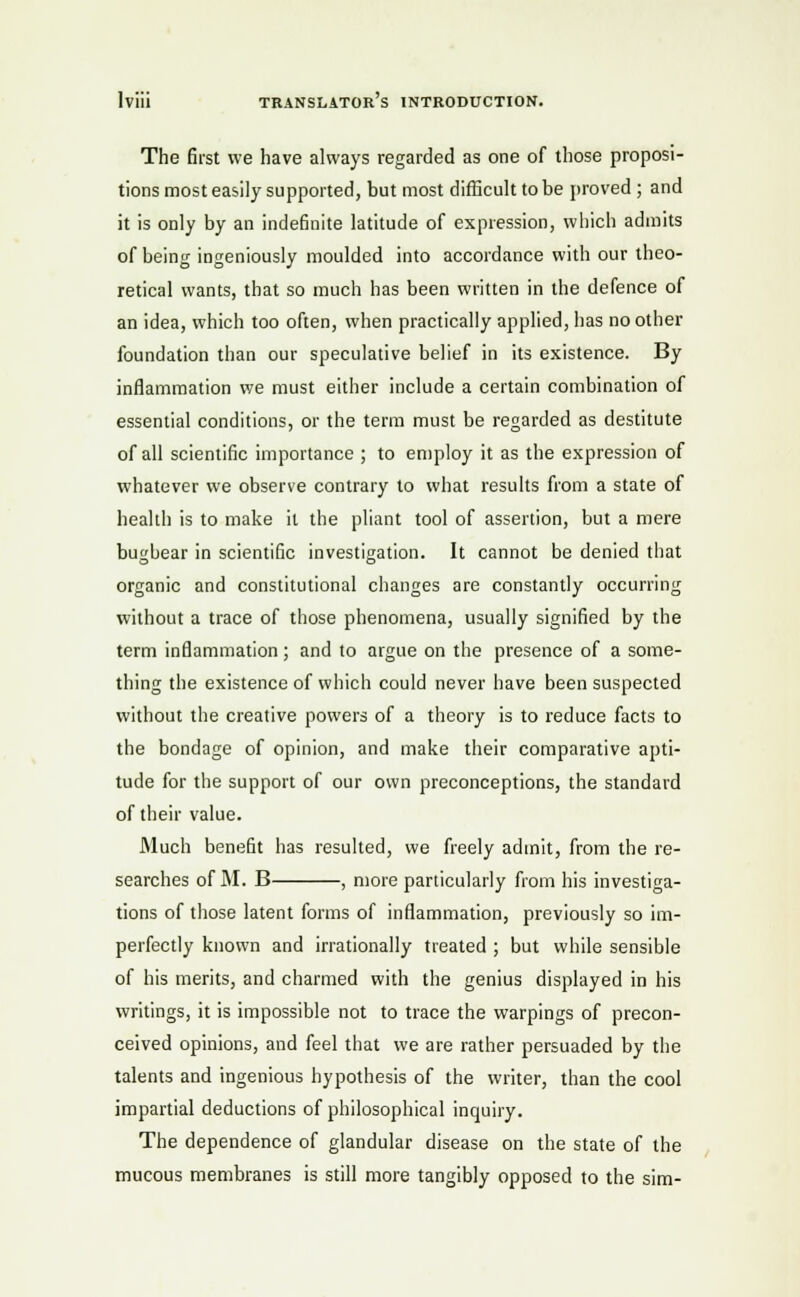 The first we have always regarded as one of those proposi- tions most easily supported, but most difficult to be proved ; and it is only by an indefinite latitude of expression, which admits of being ingeniously moulded into accordance with our theo- retical wants, that so much has been written in the defence of an idea, which too often, when practically applied, has no other foundation than our speculative belief in its existence. By inflammation we must either include a certain combination of essential conditions, or the term must be regarded as destitute of all scientific importance ; to employ it as the expression of whatever we observe contrary to what results from a state of health is to make it the pliant tool of assertion, but a mere bugbear in scientific investigation. It cannot be denied that organic and constitutional changes are constantly occurring without a trace of those phenomena, usually signified by the term inflammation; and to argue on the presence of a some- thing the existence of which could never have been suspected without the creative powers of a theory is to reduce facts to the bondage of opinion, and make their comparative apti- tude for the support of our own preconceptions, the standard of their value. Much benefit has resulted, we freely admit, from the re- searches of M. B , more particularly from his investiga- tions of those latent forms of inflammation, previously so im- perfectly known and irrationally treated ; but while sensible of his merits, and charmed with the genius displayed in his writings, it is impossible not to trace the warpings of precon- ceived opinions, and feel that we are rather persuaded by the talents and ingenious hypothesis of the writer, than the cool impartial deductions of philosophical inquiry. The dependence of glandular disease on the state of the mucous membranes is still more tangibly opposed to the sim-