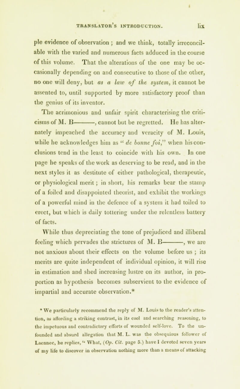 pie evidence of observation ; and we think, totally irreconcil- able with the varied and numerous facts adduced in the course of this volume. That the alterations of the one may be oc- casionally depending on and consecutive to those of the other, no one will deny, but as a law of the system, it cannot be assented to, until supported by more satisfactory proof than the genius of its inventor. The acrimonious and unfair spirit characterising the criti- cisms of M. 15 , cannot but be regretted. He has alter- nately impeached the accuracy and veracity of M. Louis, while he acknowledges him as  de bonne fui, when his con- clusions tend in the least to coincide with bis own. In one page he speaks of the work as deserving to be read, and in the next styles it as destitute of cither pathological, therapeutic, or physiological merit ; in short, his remarks bear the Stamp of a foiled and disappointed theorist, and exhibit the workings of a powerful mind in the defence of a system it had toiled to erect, but which is daily tottering under the relentless battery of facts. While thus depreciating the tone of prejudiced and illiberal feeling which pervades the strictures of M. I> , we are not anxious about their effects on the volume before us ; its merits are quite independent of individual opinion, it will rise in estimation and shed increasing lustre on its author, in pro- portion as hypothesis becomes subservient to the evidence of impartial and accurate observation.* * We particularly recommend the reply of M. Louis to the reader's atten- tion, as iflording I striking contrast, in its cool and searching reasoning, to the impetuous and contradictory efforts of wounded sell-love. To the un- founded and absurd allegation that M. L. was the obsequious follower of Laennec, ho replies, '■ What, | Op. Of. pa;;e 6.) have I devoted seven years of my life to discover in observation nothing more than a means of attacking