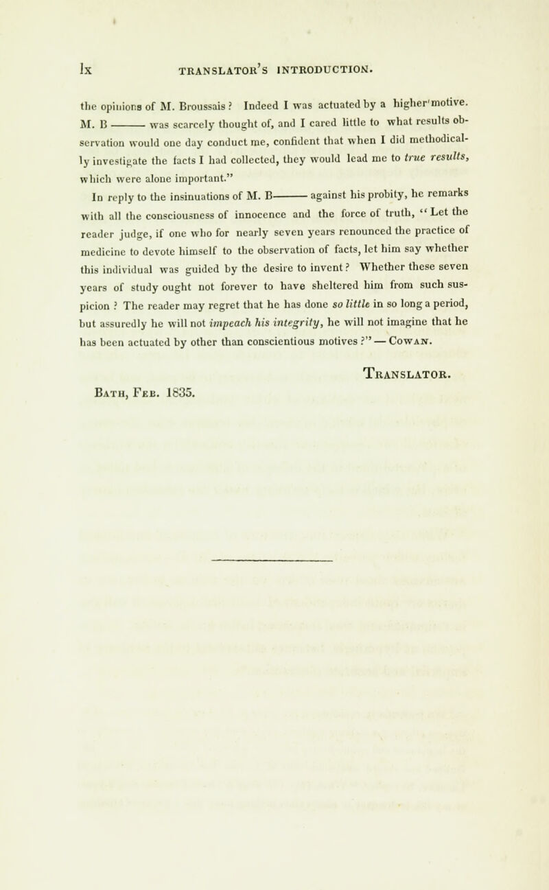 the opinions of M. Broussais ? Indeed I was actuated by a higher'motive. M. 13 was scarcely thought of, and I cared little to what results ob- servation would one day conduct roe, confident that when I did methodical- ly investigate the facts I had collected, they would lead me to true results, which were alone important. In reply to the insinuations of M. B against his probity, he remarks with all the consciousness of innocence and the force of truth, Let the reader judge, if one who for nearly seven years renounced the practice of medicine to devote himself to the observation of facts, let him say whether this individual was guided by the desire to invent ? Whether these seven years of study ought not forever to have sheltered him from such sus- picion J The reader may regret that he has done so little in so long a period, but assuredly he will not impeach his integrity, he will not imagine that he has been actuated by other than conscientious motives ? — Cowan. Translator. Bath, Feb. 1835.