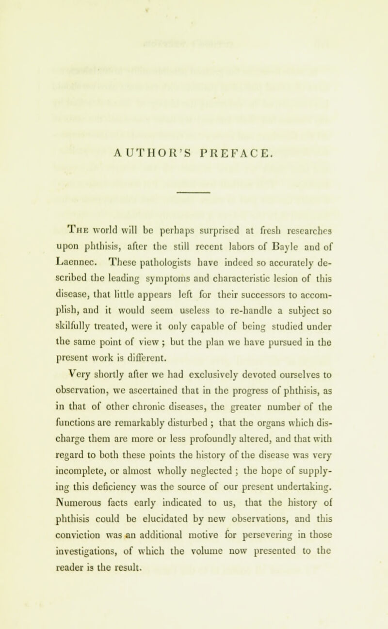 AUTHOR'S PREFACE. The world will be perhaps surprised at fresh researches upon phthisis, after the still recent labors of Bayle and of Laennec. These pathologists have indeed so accurately de- scribed the leading symptoms and characteristic lesion of this disease, that little appears left for their successors to accom- plish, ami it would seem useless to re-handle a subject so skilfully treated, were it only capable of being studied under the same point of view ; but the plan we have pursued in the present work is different. Very shortly after we had exclusively devoted ourselves to observation, we ascertained that in the progress of phthisis, as in that of other chronic diseases, the greater number of the functions are remarkably disturbed ; that the organs which dis- charge them are more or less profoundly altered, and that with regard to both these points the history of the disease was very incomplete, or almost wholly neglected ; the hope of supply- ing this deficiency was the source of our present undertaking. Numerous facts early indicated to us, that the history of phthisis could be elucidated by new observations, and this conviction was an additional motive for persevering in those investigations, of which the volume now presented to the reader is the result.
