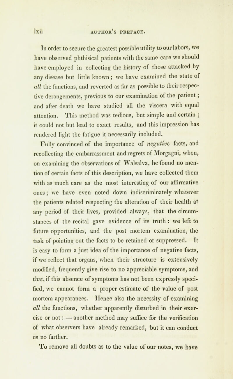 In order to secure the greatest possible utility to our labors, we have observed phthisical patients with the same care we should have employed in collecting the history of those attacked by any disease but little known ; we have examined the state of all the functions, and reverted as far as possible to their respec- tive derangements, previous to our examination of the patient; and after death we have studied all the viscera with equal attention. This method was tedious, but simple and certain ; it could not but lead to exact results, and this impression has rendered light the fatigue it necessarily included. Fully convinced of the importance of negative facts, and recollecting the embarrassment and regrets of Morgagni, when, on examining the observations of Walsalva, he found no men- tion of certain facts of this description, we have collected them with as much care as the most interesting of our affirmative ones; we have even noted down indiscriminately whatever the patients related respecting the alteration of their health at any period of their lives, provided always, that the circum- stances of the recital gave evidence of its truth : we left to future opportunities, and the post mortem examination, the task of pointing out the facts to be retained or suppressed. It is easy to form a just idea of the importance of negative facts, if we reflect that organs, when their structure is extensively modified, frequently give rise to no appreciable symptoms, and that, if this absence of symptoms has not been expressly speci- fied, we cannot form a proper estimate of the value of post mortem appearances. Hence also the necessity of examining all the functions, whether apparently disturbed in their exer- cise or not: —another method may suffice for the verification of what observers have already remarked, but it can conduct us no farther. To remove all doubts as to the value of our notes, we have