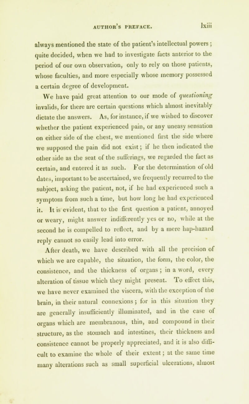 always mentioned the state of the patient's intellectual powers ; quite decided, when we had to investigate facts anterior to the period of our own observation, only to rely on those patients, whose faculties, and more especially whose memory possessed a certain degree of development. We have paid great attention to our mode of questioning invalids, for there are certain questions which almost inevitably dictate the answers. As, for instance, if we wished to discover whether the patient experienced pain, or any uneasy sensation on either side of the chest, we mentioned Gist the side where we supposed the pain did not exist; if he then indicated the other side as the seat of the sufferings, we regarded the fact as certain, and entered it as such. For the determination of old dau.-, important to be ascertained, we frequently recurred to the subject, asking the patient, not, if he had experienced such a symptom from such a time, but how long he had experienced it. It is evident, that to the first question a patient, annoyed or weary, might answer indifferently yes or no, while at the second he is compelled to reflect, and by a mere hap-hazaid reply cannot so easily lead into error. After death, we have described with all the precision of which we are capable, the situation, the form, the color, the consistence, and the thickness of organs ; in a word, i alteration of tissue which they might present. To effect this, we have never examined the viscera, with the exception of the brain, in their natural connexions ; fur in this situation they are generally insufficiently illuminated, and in the case of organs which are membranous, thin, and compound in their structure, as the stomach and intestines, their thickness and consistence cannot be properly appreciated, and it is also diffi- cult to examine the whole of their extent; at the same time many alterations such as small superficial ulcerations, almost