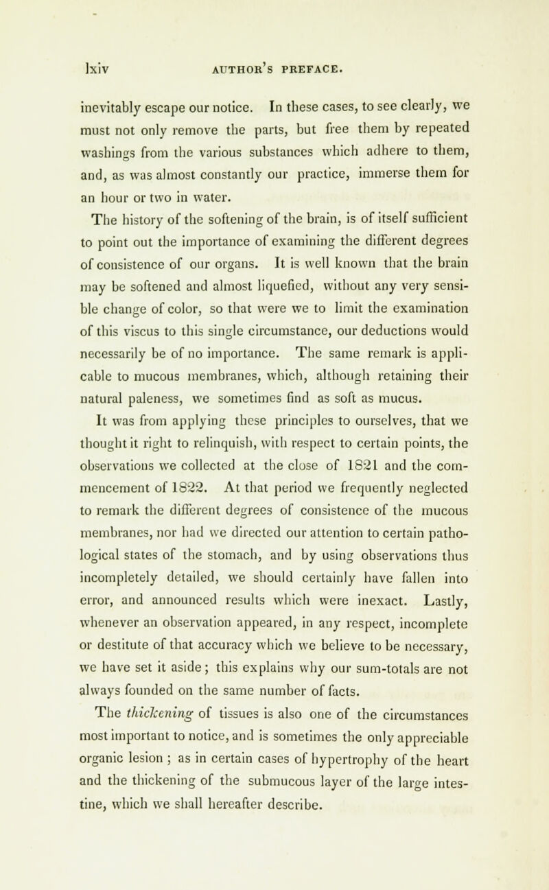 inevitably escape our notice. In these cases, to see clearly, we must not only remove the parts, but free them by repeated washings from the various substances which adhere to them, and, as was almost constantly our practice, immerse them for an hour or two in water. The history of the softening of the brain, is of itself sufficient to point out the importance of examining the different degrees of consistence of our organs. It is well known that the brain may be softened and almost liquefied, without any very sensi- ble change of color, so that were we to limit the examination of this viscus to this single circumstance, our deductions would necessarily be of no importance. The same remark is appli- cable to mucous membranes, which, although retaining their natural paleness, we sometimes find as soft as mucus. It was from applying these principles to ourselves, that we thought it right to relinquish, with respect to certain points, the observations we collected at the close of 1821 and the com- mencement of 1822. At that period we frequently neglected to remark the different degrees of consistence of the mucous membranes, nor had we directed our attention to certain patho- logical states of the stomach, and by using observations thus incompletely detailed, we should certainly have fallen into error, and announced results which were inexact. Lastly, whenever an observation appeared, in any respect, incomplete or destitute of that accuracy which we believe to be necessary, we have set it aside; this explains why our sum-totals are not always founded on the same number of facts. The thickening of tissues is also one of the circumstances most important to notice, and is sometimes the only appreciable organic lesion ; as in certain cases of hypertrophy of the heart and the thickening of the submucous layer of the lar^e intes- tine, which we shall hereafter describe.