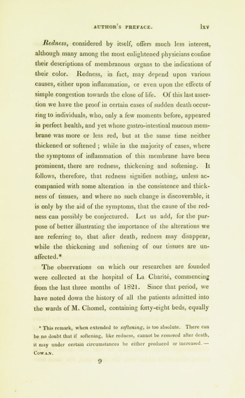 Redness, considered by itself, offers much less interest, although many among the most enlightened physicians conGne their descriptions of membranous organs to the indications of their color. Redness, in fact, may depend upon various causes, either upon inflammation, or even upon the effects of simple congestion towards the close of life. Of this last asser- tion we have the proof in certain cases of sudden death occur- ring to individuals, who, only a few moments before, appeared in perfect health, and yet whose gaslro-intestinal mucous mem- brane was more or less red, but at the same time neither thickened or softened ; while in the majority of cases, where the symptoms of inflammation of this membrane have been prominent, there are redness, thickening and softening. It follows, therefore, that redness signifies nothing, unless ac- companied with some alteration in the consistence and thick- ness of tissues, and where no such change is discoverable, it is only by the aid of the symptoms, that the cause of the red- ness can possibly be conjectured. Let us add, lor the pur- pose of better illustrating the importance of the alterations we are referring to, that after death, redness may disappear, while the thickening and softening of our tissues are un- affected.* The observations on which our researches are founded were collected at the hospital of La Charite, commencing from the last three months of 1821. Since that period, we have noted down the history of all the patients admitted into the wards of M. Chomel, containing forty-eight beds, equally  This remark, when extended to softening, is too absolute. There can be no doubt thai it' softening, like redneas, cannot be rammed after death, it may under certain circumstances be either produced or increased. — Cowan.
