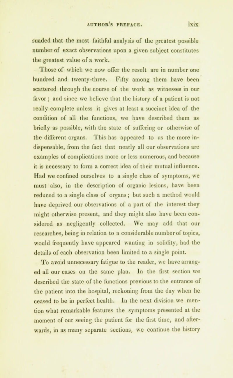 suadcd that the most faithful analysis of the greatest possible number of exact observations upon a given subject constitutes the greatest value of a work. Those of which we now offer the result are in number one hundred and twenty-three. Fifty among them have been scattered through the course of the work as witnesses in our favor; and since we believe that the history of a patient is not really complete unless it gives at least a succinct idea of the condition of all the functions, we have described them as briefly as possible, with the state of suffering or otherwise of the different organs. This has appeared to us the more in- dispensable, from the fact that nearly all our observations are examples of complications more or less numerous, and because it is necessary to form a correct idea of their mutual influence. Had we confined ourselves to a single class of symptoms, we must also, in the description of organic lesions, have been reduced to a single class of organs; but such a method would have deprived our observations of a part of the interest they might otherwise present, and they might also have been con- sidered as negligently collected. We may add that our researches, Iicuil; in relation to a considerable Dumberol topics, would frequently have appeared wanting in solidity, had the details of each observation been limited to a single point. To avoid unnecessary fatigue to the reader, we have arrang- ed all our cases on the same plau. In the first section we described the stale of the functions previous to the entrance of the patient into the hospital, reckoning from the day when he ceased to be in perfect health. In the next division we men- tion what remarkable features the symptoms presented at the moment of our seeing the patient for the first time, and after- wards, in as many separate sections, we continue the history