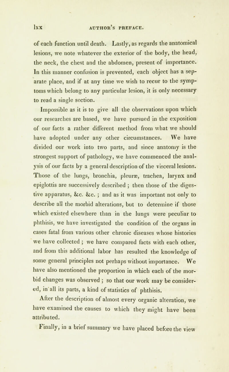 of each function until death. Lastly, as regards the anatomical lesions, we note whatever the exterior of the body, the head, the neck, the chest and the abdomen, present of importance. In this manner confusion is prevented, each object has a sep- arate place, and if at any time we wish to recur to the symp- toms which belong to any particular lesion, it is only necessary to read a single section. Impossible as it is to give all the observations upon which our researches are based, we have pursued in the exposition of our facts a rather different method from what we should have adopted under any other circumstances. We have divided our work into two parts, and since anatomy is the strongest support of pathology, we have commenced the anal- ysis of our facts by a general description of the visceral lesions. Those of the lungs, bronchia, pleurae, trachea, larynx and epiglottis are successively described ; then those of the diges- tive apparatus, &tc. &c. ; and as it was important not only to describe all the morbid alterations, but to determine if those which existed elsewhere than in the lungs were peculiar to phthisis, we have investigated the condition of the organs in cases fatal from various other chronic diseases whose histories we have collected ; we have compared facts with each other, and from this additional labor has resulted the knowledge of some general principles not perhaps without importance. We have also mentioned the proportion in which each of the mor- bid changes was observed ; so that our work may be consider- ed, in all its parts, a kind of statistics of phthisis. After the description of almost every organic alteration, we have examined the causes to which they might have been attributed. Finally, in a brief summary we have placed before the view