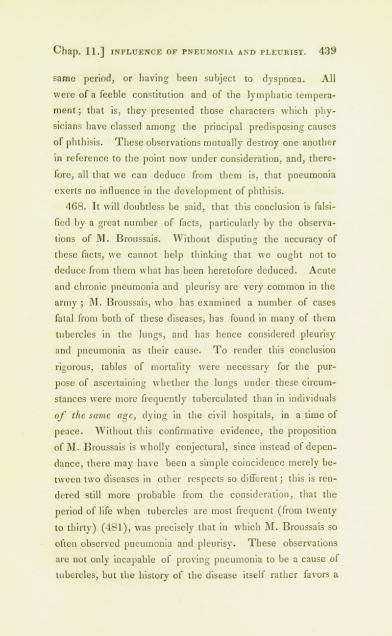 same period, or having been subject to dyspnoea. All were of a feeble constitution and of the lymphatic tempera- ment; that is, they presented those characters which phy- sicians have classed among the principal predisposing causes of phthisis. These observations mutually destroy one another in reference to the point now under consideration, and, there- fore, all that we can deduce from them is, that pneumonia exerts do influence in the development of phthisis. •KiH. It will doubtless be said, that this conclusion is falsi- fied by a great number of facts, particularly by the observa- tions of M. Broussais. Without disputing the accuracy of these facts, we cannot help thinking that we ought not to deduce from them what has been heretofore deduced. Acute and chronic pneumonia and pleurisy are very common in the army ; M. Broussais, who has examined a number of cases fatal from both of these diseases, has found in many of them tubercles in the lungs, and has hence considered pleurisy and pneumonia as their cause. To render this conclusion rigorous, tables of mortality were necessary for the pur- pose of ascertaining whether the lungs under these circum- stances were more frequently tuberculated than in individuals of the same age, dying in the civil hospitals, in a time of peace. Without this confirmative evidence, the proposition ofM. Broussais is wholly conjectural, since instead ofdepen- dancc, there may have been a simple coincidence merely be- tween two diseases in other respects so different; this is ren- dered still more probable from the consideration, that the period of life when tubercles are most frequent (from twenty to thirty) (481), was precisely that in which M. Broussais so often observed pneumonia and pleurisy. These observations are not only incapable of proving pneumonia to be a cause of tubercles, but the history of the disease itself rather favors a