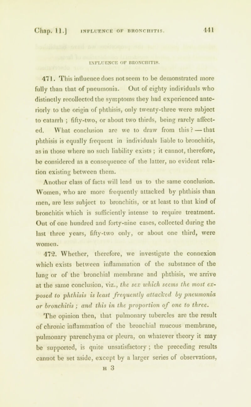 imi.i ENCE OF BRONCHITIS. 471. This influence docs not seem to he demonstrated more fully than that of pneumonia. Out of eighty individuals who distinctly recollected the symptoms they had experienced ante- riorly to the origin of phthisis, only twenty-three were subject to catarrh ; fifty-two, or about two thirds, being rarely affect- ed. What conclusion are we to draw from this?—that phthisis is equally frequent in individuals liable to bronchitis, as in those where no such liability exists ; it cannot, therefore, bo considered ;is a consequence of the latter, no evident rela- tion existing between them. Another class of facts will lead us to the same conclusion. Women, who are more frequently attacked by phthisis than men, arc less subject to bronchitis, or at least to that kind of bronchitis which is sufficiently intense to require treatment. Out of one hundred and forty-nine cases, collected during the last three years, fifty-two only, or about one third, were women. 17-J. Whether, therefore, we investigate the connexion which exists between inflammation of the substance of the lung or of the bronchial membrane and phthisis, we arrive at the same conclusion, viz., the set which seems the most ex- posed to phthisis is least frequently attacked by pneumonia or bronchitis ; am! this in tin proportion of one to three. The opinion then, that pulmonary tubercles are the result of chronic inflammation of the bronchial mucous membrane, pulmonary parenchyma or pleura, on whatever theory it may be supported, is quite unsatisfactory ; the preceding results cannot be set aside, except by a larger series of observations, h 3