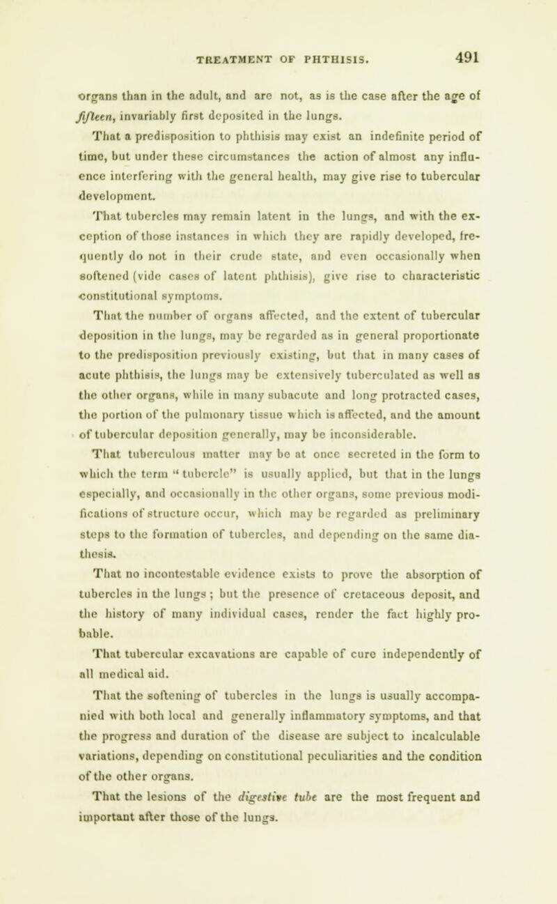 organs than in the adult, and are not, as is the case after the age of fifteen, invariably first deposited in the lungs. That a predisposition to phthisis may exist an indefinite period of time, but under these circumstances the action of almost any influ- ence interfering with the general health, may give rise to tubercular development. That tubercles may remain latent in the lunsjs, and with the ex- ception of those instances in which they are rapidly developed, fre- iiuently do not in their crude state, and even occasionally when softened (vide cases of latent phthisis), give rise to characteristic constitutional symptoms. That the number of organs affected, and the extent of tubercular deposition in the lungs, may be regarded as in general proportionate to the predisposition previously existing, but that in many cases of acute phthisis, the lungs may be extensively tuberculated as well as the other organs, while in many subacute and long protracted cases, the portion of the pulmonary tissue which is affected, and the amount of tubercular deposition generally, may be inconsiderable. That tuberculous matter may bo at once secreted in the form to which the term  tubercle is usually applied, but that in the lungs especially, and occasionally in the other organs, some previous modi- fications of structure occur, which may be regarded as preliminary steps to the formation of tubercles, ami depending on the same dia- thesis. That no incontestable evidence exists to prove the absorption of tubercles in the lungs ; but the presence of cretaceous deposit, and the history of many individual cases, render the fact highly pro- bable. That tubercular excavations are capable of cure independently of all medical aid. That the softening of tubercles in the lungs is usually accompa- nied with both local and generally inflammatory symptoms, and that the progress and duration of the disease are subject to incalculable variations, depending on constitutional peculiarities and the condition of the other organs. That the lesions of the digestive tube are the most frequent and important after those of the lungs.