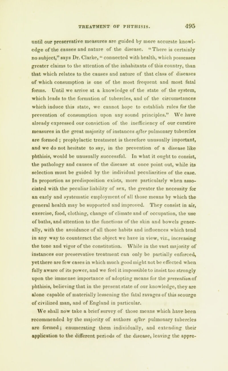 until our preservative measures are guided by more accurate knowl- edge of the causes and nature of the disease. There is certainly no subject, says Dr. Clarke,  connected with health, which possesses greater claims to the attention of the inhabitants of this country, than that which relates to the causes and nature of that class of diseases of which consumption is one of the most frequent and most fatal forms. Until we arrive at a knowledge of the state of the system, which leads to the formation of tubercles, and of the circumstances which induce this state, we cannot hope to establish rules for the prevention of consumption upon any sound principles. We have already expressed our conviction of the inefficiency of our curative measures in the great majority of instances after pulmonary tubercles are formed ; prophylactic treatment is therefore unusually important, and we do not hesitate to say, in the prevention of a disease like phthisis, would be unusually successful. In what it ought to consist, the pathology and causes of the disease at once point out, while its selection must be guided by the individual peculiarities of the case. In proportion as predisposition exists, more particularly when asso- ciated with the peculiar liability of sex, the greater the necessity for an early and systematic employment of all those means by which the general health may be supported and improved. They consist in air, exercise, food, clothing, change of climate and of occupation, the use of baths, and attention to the functions of the skin and bowels gener- ally, with the avoidance of all those habits and influences which tend in any way to counteract the object we have in view, vi/.., increasing the tone and vigor of the constitution. While in the vast majority of instances our preservative treatment can only be partially enforced, yet there are few cases in which much good might not be effected when fully aware of its power, and we feel it impossible to insist too strongly upon the immense importance of adopting means for the prevention of phthisis, believing that in the present state of our knowledge, they are alone capable of materially lessening the fatal ravages of this scourge of civilised man, and of England in particular. \\ a shall now take a brief survey of those means which have been recommended by the majority of authors ajtcr pulmonary tubercles are formed; enumerating them individually, and extending their application to the different periods of the disease, leaving the appre-