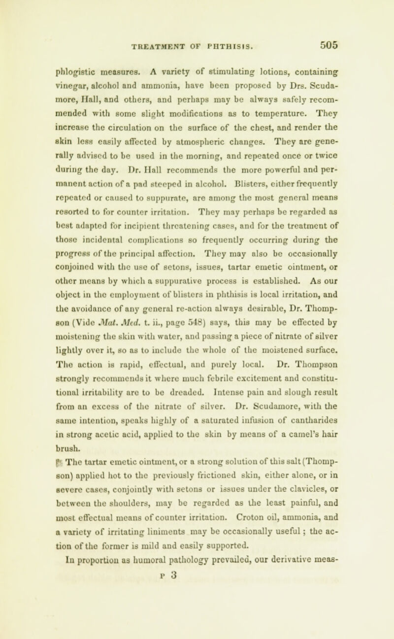 phlogistic measures. A variety of stimulating lotions, containing vinegar, alcohol and ammonia, have been proposed by Drs. Scuda- more, Hall, and others, and perhaps may be always safely recom- mended with some slight modifications as to temperature. They increase the circulation on the surface of the chest, and render the skin less easily affected by atmospheric changes. They are gene- rally advised to be used in the morning, and repeated once or twice during the day. Dr. Hall recommends the more powerful and per- manent action of a pad stenped in alcohol. Blisters, either frequently repeated or caused to suppurate, arc among the most general means resorted to for counter irritation. They may perhaps be regarded as best adapted for incipient threatening cases, and for the treatment of those incidental complications so frequently occurring during the progress of the principal affection. They may also be occasionally conjoined with the use of setons, issues, tartar emetic ointment, or other means by which a suppurative process is established. As our object in the employment of blisters in phthisis is local irritation, and the avoidance of any general re-action always desirable, Dr. Thomp- son (Vide .1/d/. Mul. t. ii., page 548) says, this may be effected by moistening the skin with water, and passing a piece of nitrate of silver lightly over it, so as to include the whole of the moistened surface. Tho action is rapid, effectual, and purely local. Dr. Thompson strongly recommends it where much febrile excitement and constitu- tional irritubility are to be dreaded. Intense pain and slough result from an excess of tho nitrate of silver. Dr. Scudainorc, with the same intention, speaks highly of a saturated infusion of cantharides in strong acetic acid, applied to the skin by means of a camel's hair brush. | The tartar emetic ointment, or a strong solution of this salt (Thomp- son) applied hot to the previously frictioned skin, either alone, or in severe cases, conjointly with setons or issues under the clavicles, or between the shoulders, may be regarded as the least painful, and most effectual means of counter irritation. Croton oil, ammonia, and a variety of irritating liniments may be occasionally useful ; the ac- tion of the former is mild and easily supported. In proportion as humoral pathology prevailed, our derivative meas- p 3