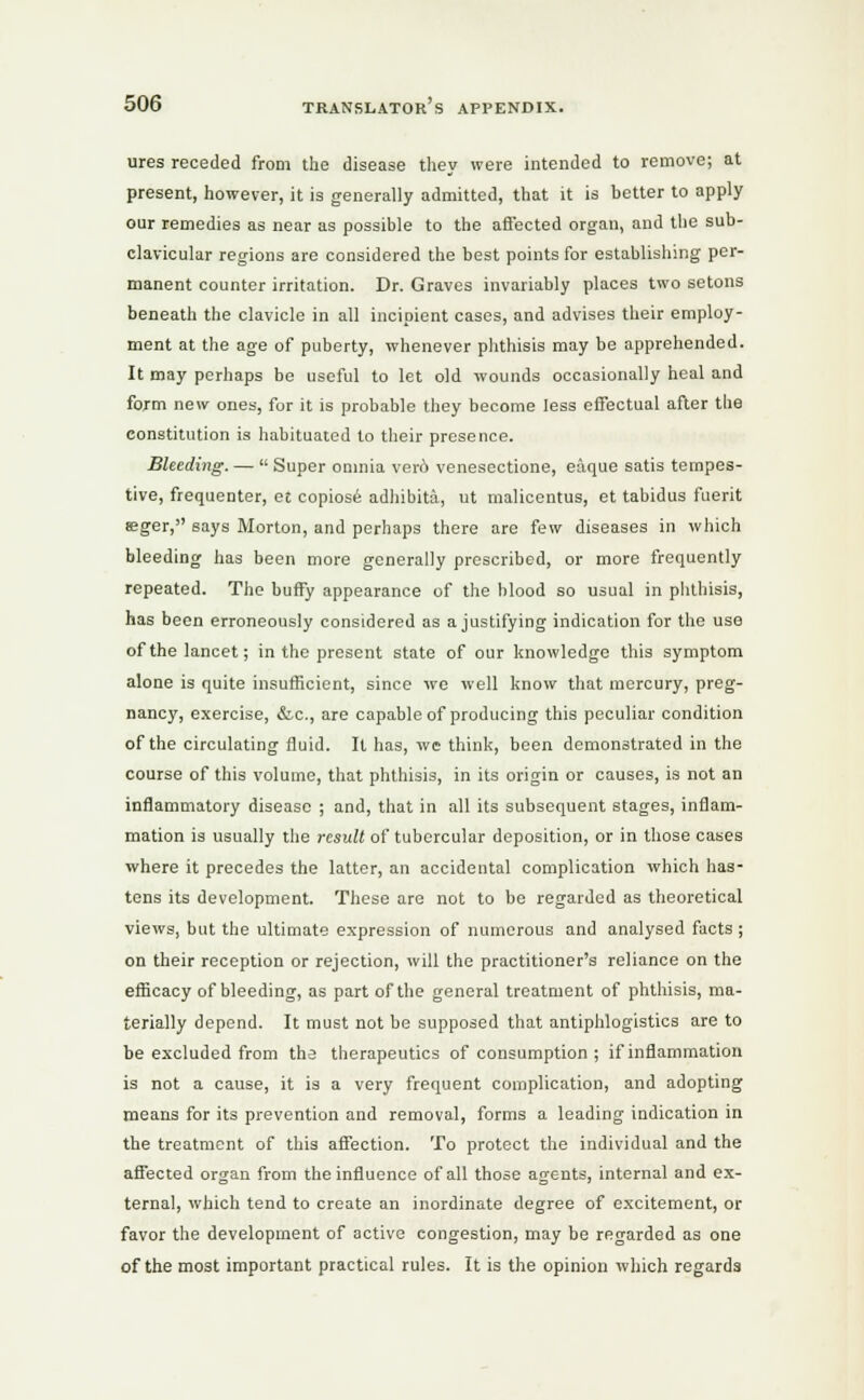 ures receded from the disease they were intended to remove; at present, however, it is generally admitted, that it is better to apply our remedies as near as possible to the affected organ, and the sub- clavicular regions are considered the best points for establishing per- manent counter irritation. Dr. Graves invariably places two setons beneath the clavicle in all incipient cases, and advises their employ- ment at the age of puberty, whenever phthisis may be apprehended. It may perhaps be useful to let old wounds occasionally heal and form new ones, for it is probable they become less effectual after the constitution is habituated to their presence. Bleeding. —  Super omnia ver6 venesectione, e&que satis tempes- tive, frequenter, et copiose adhibita, ut malicentus, et tabidus fuerit seger, says Morton, and perhaps there are few diseases in which bleeding has been more generally prescribed, or more frequently repeated. The buffy appearance of the blood so usual in phthisis, has been erroneously considered as a justifying indication for the use of the lancet; in the present state of our knowledge this symptom alone is quite insufficient, since we well know that mercury, preg- nancy, exercise, &.C., are capable of producing this peculiar condition of the circulating fluid. It has, we think, been demonstrated in the course of this volume, that phthisis, in its origin or causes, is not an inflammatory disease ; and, that in all its subsequent stages, inflam- mation is usually the result of tubercular deposition, or in those cases where it precedes the latter, an accidental complication which has- tens its development. These are not to be regarded as theoretical views, but the ultimate expression of numerous and analysed facts ; on their reception or rejection, will the practitioner's reliance on the efficacy of bleeding, as part of the general treatment of phthisis, ma- terially depend. It must not be supposed that antiphlogistics are to be excluded from the therapeutics of consumption ; if inflammation is not a cause, it is a very frequent complication, and adopting means for its prevention and removal, forms a leading indication in the treatment of this affection. To protect the individual and the affected organ from the influence of all those agents, internal and ex- ternal, which tend to create an inordinate degree of excitement, or favor the development of active congestion, may be regarded as one of the most important practical rules. It is the opinion which regards