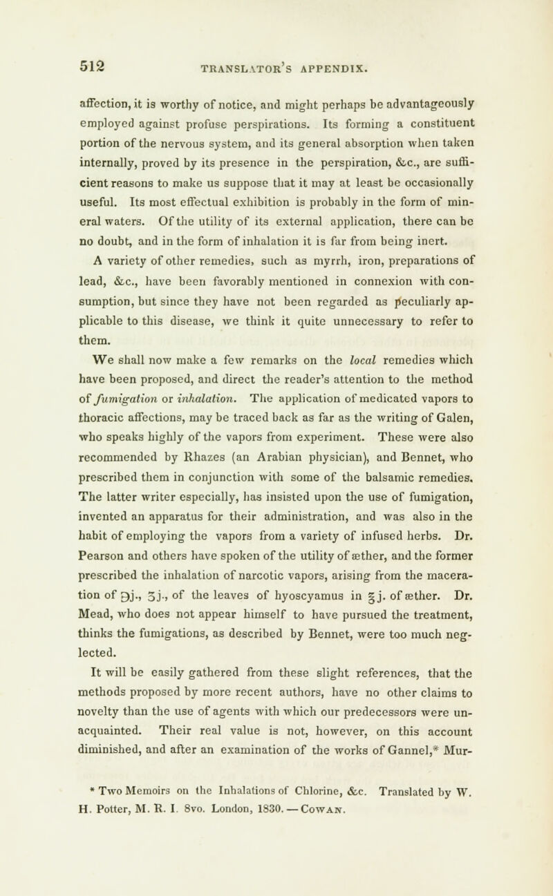 affection, it is worthy of notice, and might perhaps be advantageously employed against profuse perspirations. Its forming a constituent portion of the nervous system, and its general absorption when taken internally, proved by its presence in the perspiration, &c, are suffi- cient reasons to make us suppose that it may at least be occasionally useful. Its most effectual exhibition is probably in the form of min- eral waters. Of the utility of its external application, there can be no doubt, and in the form of inhalation it is far from being inert. A variety of other remedies, such as myrrh, iron, preparations of lead, &c, have been favorably mentioned in connexion with con- sumption, but since they have not been regarded as peculiarly ap- plicable to this disease, we think it quite unnecessary to refer to them. We shall now make a few remarks on the local remedies which have been proposed, and direct the reader's attention to the method of fumigation or inhalation. The application of medicated vapors to thoracic affections, may be traced back as far as the writing of Galen, who speaks highly of the vapors from experiment. These were also recommended by Rhazes (an Arabian physician), and Bennet, who prescribed them in conjunction with some of the balsamic remedies. The latter writer especially, has insisted upon the use of fumigation, invented an apparatus for their administration, and was also in the habit of employing the vapors from a variety of infused herbs. Dr. Pearson and others have spoken of the utility of ffither, and the former prescribed the inhalation of narcotic vapors, arising from the macera- tion of gj., 5j., of the leaves of hyoscyamus in gj. of aether. Dr. Mead, who does not appear himself to have pursued the treatment, thinks the fumigations, as described by Bennet, were too much neg- lected. It will be easily gathered from these slight references, that the methods proposed by more recent authors, have no other claims to novelty than the use of agents with which our predecessors were un- acquainted. Their real value is not, however, on this account diminished, and after an examination of the works of Gannel,* Mur- * Two Memoirs on the Inhalations of Chlorine, &c. Translated by W. H. Potter, M. R. I. 8vo. London, 1830. —Cowan.