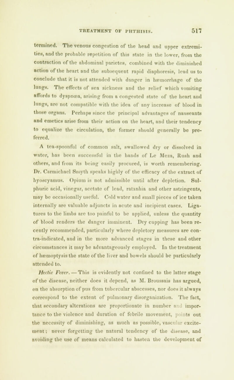 tcrmined. The venous congestion of the head and upper extremi- ties, and the probable repetition of this state in the lower, from the contraction of the abdominal parietes. comhined with the diminished action of the heart and the subsequent rapid diaphoresis, lead us to conclude that it is not attended with danger in hemorrhage of the lungs. The effects of sea sickness and the relief which vomiting affords to dyspnoea, arising from a congested state of the heart and lungs, an' not compatible with the idea of any increase of blood in those organs. Perhaps since the principal advantages of nauscants nnd emetics arise from their action on the heart, and their tendency to equalize the circulation, the former should generally be pre- ferred. A tea-spoonful of common salt, swallowed dry or dissolved in water, baa been Bucce sful in the hands of Le Meza, Rush and others, and from its I ily procured, is worth remembering. Dr. Carmichael Smj th speaks highly of the efficacy of the extract of hyoscyamus. Opium is no) admissible until alter depletion. Sul- phuric acid, vinegar, acetate of lead, ratanhia and other astringents, in', be OCCBf illy useful. Cold water and small pieces of ice taken internally are valuable adjuncts in acute and incipient cases. Liga- tures to the limbs arc too painful to be applied, unless the quantity of blood renders the danger imminent. Dry copping has been re- cently recommended, particularly where depletory measures are con- tra-indicated, and In the more advanced stages in these and other circumstances it maybe advantageously employed. In the treatment of hemoptysis the state of the liver and bowels should be particularly attended t. Hectic I'tirr. — This is evidently not confiued to the latter stage of the disease, neither does it depend, as M. Broussais has argued, on the absorption of pus from tubercular abscesses, nor does it always correspond to the extent of pulmonary disorganization. The fact, that secondary alterations are proportionate in number a impor- tance to the \ luletn-e and duration of febrile movement, points out the necessity of diminishing, as much as possible, \ xcite- ment; never forgetting the natural tendency of the disease, and avoiding the use of means calculated to hasten the development of