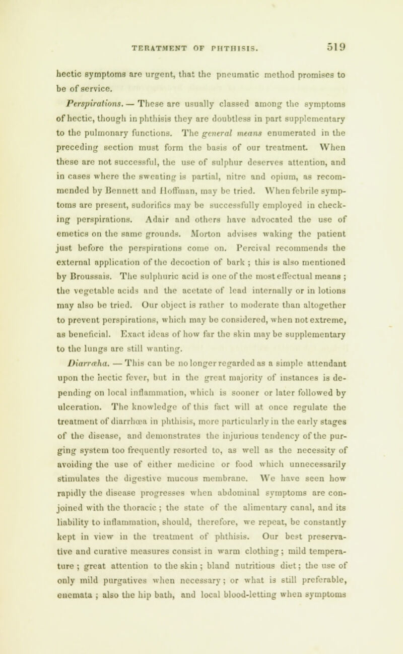 hectic symptoms are urgent, that the pneumatic method promises to be of service. Perspirations. — These are usually classed among the symptoms of hectic, though in phthisis they are doubtless in part supplementary to the pulmonary functions. The gentral means enumerated in the preceding section must form the basis of our treatment. When these are not successful, the use of sulphur deserves attention, and in cases where the sweating is partial, nitre and opium, as recom- mended by Bennett and Hoffman, may be tried. When febrile symp- toms arc present, sudorilics may be successfully employed in check- ing perspirations. Adair and others have advocated the use of emetics on the same grounds. Morton advises waking the patient just before the perspirations come on. Percival recommends the external application of the decoction of bark ; this is also mentioned by Uroussais. The sulphuric acid is one of the most effectual means ; the vegetable acids and the acetate of lead internally or in lotions may also bo tried. Our object is rather to moderate than altogether to prevent perspirations, « huh may be considered, when not extreme, as beneficial. Exact ideas of how far the skin maybe supplementary to the lungs are still wanting. Diarraha. —This can be no longer regarded as a simple attendant upon the hectic fever, but in the great majority of instances is de- pending on local inflammation, which is sooner or later followed by ulceration. The knowledge of this fact will at once regulate the treatment of diarrheas in phthisis, more particularly in the early stages of the disease, and demonstrates the injurious tendency of the pur- ging system too frequently resorted to, as well as the necessity of avoiding the use of either medicine or food which unnecessarily stimulates the digestive mucous membrane. We have seen how rapidly the disease progresses when abdominal symptoms are con- joined with the thoracic ; the state of the alimentary canal, and its liability to inflammation, should, therefore, we repeat, be constantly kept in view in the treatment of phthisis. Our best preserva- tive and curative measures consist in warm clothing; mild tempera- ture ; great attention to the skin ; bland nutritious diet; the use of only mild purgatives when necessary ; or what is still preferable, enemata ; also the hip bath, and local blood-letting when symptoms