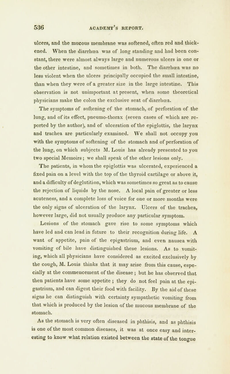 ulcers, and the mucous membrane was softened, often red and thick- ened. When the diarrhoea was of long standing and had been con- stant, there were almost always large and numerous ulcers in one or the other intestine, and sometimes in both. The diarrhoea was no less violent when the ulcers principally occupied the small intestine, than when they were of a greater size in the large intestine. This observation is not unimportant at present, when some theoretical physicians make the colon the exclusive seat of diarrhoea. The symptoms of softening of the stomach, of perforation of the lung, and of its effect, pneumo-thorax (seven cases of which are re- ported by the author), and of ulceration of the epiglottis, the larynx and trachea are particularly examined. We shall not occupy you with the symptoms of softening of the stomach and of perforation of the lung, on which subjects M. Louis has already presented to you two special Memoirs; we shall speak of the other lesions only. The patients, in whom the epiglottis was ulcerated, experienced a fixed pain on a level with the top of the thyroid cartilage or above it, and a difficulty of deglutition, which was sometimes so great as to cause the rejection of liquids by the nose. A local pain of greater or less acuteness, and a complete loss of voice for one or more months were the only signs of ulceration of the larynx. Ulcers of the trachea, however large, did not usually produce any particular symptom. Lesions of the stomach gave rise to some symptoms which have led and can lead in future to their recognition during life. A want of appetite, pain of the epigastrium, and even nausea with vomiting of bile have distinguished these lesions. As to vomit- ing, which all physicians have considered as excited exclusively by the cough, M. Louis thinks that it may arise from this cause, espe- cially at the commencement of the disease ; but he has observed that then patients have some appetite ; they do not feel pain at the epi- gastrium, and can digest their food with facility. By the aid of these signs he can distinguish with certainty sympathetic vomiting from that which is produced by the lesion of the mucous membrane of the stomach. As the stomach is very often diseased in phthisis, and as phthisis is one of the most common diseases, it was at once easy and inter- esting to know what relation existed between the state of the tongue