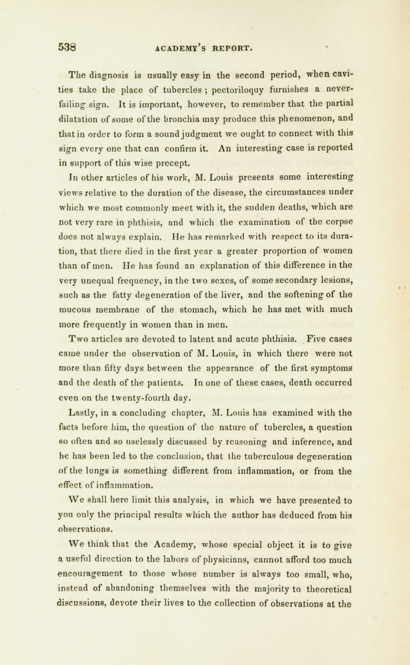 The diagnosis is usually easy in the second period, when cavi- ties take the place of tubercles ; pectoriloquy furnishes a never- failing sign. It is important, however, to remember that the partial dilatation of some of the bronchia may produce this phenomenon, and that in order to form a sound judgment we ought to connect with this sign every one that can confirm it. An interesting case is reported in support of this wise precept. In other articles of his work, M.Louis presents some interesting views relative to the duration of the disease, the circumstances under which we most commonly meet with it, the sudden deaths, which are not very rare in phthisis, and which the examination of the corpse does not always explain. He has remarked with respect to its dura- tion, that there died in the first year a greater proportion of women than of men. He has found an explanation of this difference in the very unequal frequency, in the two sexes, of some secondary lesions, such as the fatty degeneration of the liver, and the softening of the mucous membrane of the stomach, which he has met with much more frequently in women than in men. Two articles are devoted to latent and acute phthisis. Five cases came under the observation of M. Louis, in which there were not more than fifty days between the appearance of the first symptoms and the death of the palient3. In one of these cases, death occurred even on the twenty-fourth day. Lastly, in a concluding chapter, M. Louis has examined with the facts before him, the question of the nature of tubercles, a question so often and so uselessly discussed by reasoning and inference, and he has been led to the conclusion, that the tuberculous degeneration of the lungs is something different from inflammation, or from the effect of inflammation. We shall here limit this analysis, in which we have presented to you only the principal results which the author has deduced from hi3 observations. We think that the Academy, whose special object it is to give a useful direction to the labors of physicians, cannot afford too much encouragement to those whose number is always too small, who, instead of abandoning themselves with the majority to theoretical discussions, devote their lives to the collection of observations at the