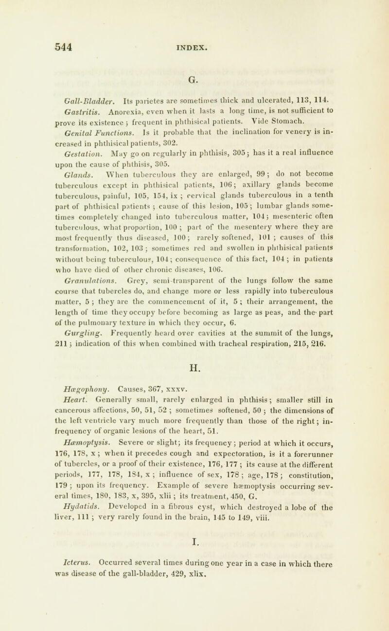 Gall-Bladder. Its parietes are sometimes thick and ulcerated, 113, 114. Gastritis. Anorexia, even wlien it lasts a long time, is not sufficient to prove its existence ; frequent in phthisical patients. Vide Stomach. Genital Functions. Is it prohable that the inclination for venery is in- creased in phthisical patients, 302. Gestation. May go on regularly in phthisis, 305; has it a real influence upon the cause of phthisis, 305. Glands. When tuberculous they are enlarged, 99; do not become tuberculous except in phthisical patients, 106; axillary glands become tuberculous, painful, 105, 154, ix ; cervical glands tuberculous in a tenth part of phthisical patients ; cause of this lesion, 105; lumbar glands some- times completely changed into tuberculous matter, 104; mesenteric often tuberculous, what proportion, 100 ; part of the mesentery where they are most frequently thus diseased, 100; rarely softened, 101; causes of this transformation, 102, 103 ; sometimes red and swollen in phthisical palients without being tuberculous, 104; consequence of this fact, 104; in palients who have died of other chronic diseases, 106. Granulations. Grey, semi-transparent of the lungs follow the same course that tubercles do, and change more or less rapidly into tuberculous matter, 5 ; they are the commencement of it, 5 ; their arrangement, the length of time they occupy before becoming as large as peas, and the-part of the pulmonary texture in which they occur, 6. Gurgling. Frequently heard over cavities at the summit of the lungs, 211; indication of this when combined with tracheal respiration, 215, 216. H. Hcegophony. Causes, 367, xxxv. Heart. Generally small, rarely enlarged in phthisis; smaller still in cancerous affections, 50, 51, 52 ; sometimes softened, 50 ; the dimensions of the left ventricle vary much more frequently than those of the right; in- frcquency of organic lesions of the heart, 51. Haemoptysis. Severe or slight; its frequency; period at which it occurs, 176, 178, x ; when it precedes cough and expectoration, is it a forerunner of tubercles, or a proof of their existence, 176, 177 ; its cause at the different periods, 177, 178, 184, x ; influence of sex, 178; age, 178 ; constitution, 179 ; upon its frequency. Example of severe haemoptysis occurring sev- eral times, 180, 183, x, 395, xlii; its treatment, 450, G. Hydatids. Developed in a fibrous cyst, which destroyed a lobe of the liver, 111 ; very rarely found in the brain, 145 to 149, viii. Icterus. Occurred several times during one year in a case in which there was disease of the gall-bladder, 429, xlix.