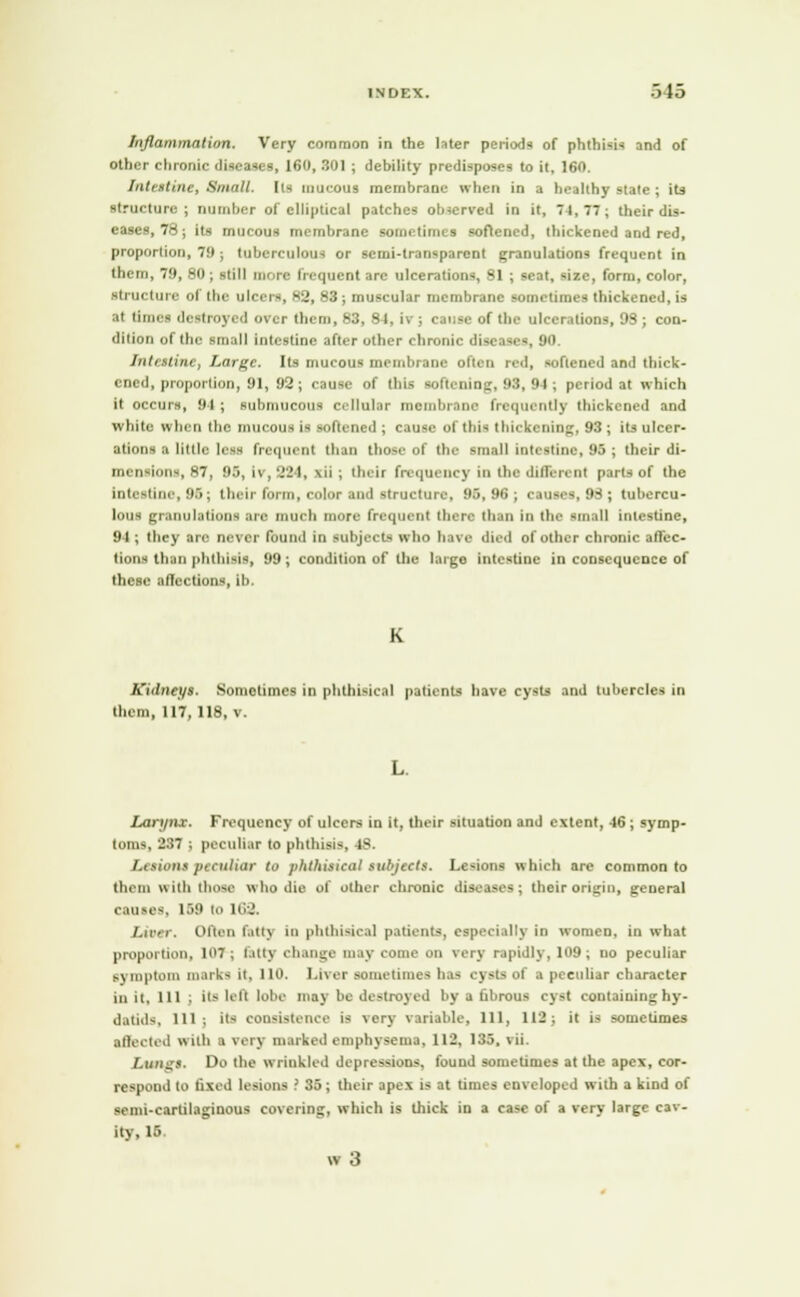 INDEX. •> 13 Inflammation. Very common in the later periods of phthisis and of other chronic diseases, 160, 301 ; debility predisposes to it, 160. Intestine, Small, lis mucous membrane when in a healthy state ; its structure ; number of elliptical patches observed in it, 74, 77 ; their dis- eases, 78; its mucous membrane sometimes softened, thickened and red, proportion, 79; tuberculous or semi-transparent granulations frequent in them, 79, 80 ; still more frequent are ulcerations, 81 ; seat, size, form, color, structure of the ulcers, 82, 83; muscular membrane sometimes thickened, is at timet de-troyed over them, 83, 8 I, h ; (\n;se of the ulcerations, 98; con- dition of the small intestine after other chronic diseases, 90, Intestine, Large. Its mucous membrane often red, softened and thick- ened, proportion, 91, 92; cause of this softening, 93, 94 ; period at which it occurs, 94 ; submucous cellular membrane frequently thickened and white when the. mucous is softened ; cause of this thickening, 93; its ulcer- ations a little less frequent than those of the small intestine, 95 ; their di- iiH ii hin~, B7| 95, 17,224, \n ; t luir frequency in the different parts of the Intestine, 96 j t heir form, color and structure, 95,96; causes, 98 ; tubercu- lous granulations are much more frequent there than In the small intestine, 94 ; they are never found in subjects who have died of other chronic affec- tions than phthisis, 99 ; condition of the largo intestine in consequence of these affections, ib. K Kidneys. Sometimes in phthisical patients have cysts and tubercles in them, 117,118, v. Larynx. Frequency of ulcers in it, their situation and extent, 46; symp- tom-, 'J:>7 ; peculiar to phthisis, 48. Lesions peculiar to phthisical subjects. Lesions which are common to them with those who die of other chronic diseases; their origin, general causes, 159 to 163. Ixoer. Often fatty in phthisical patients, especially in women, in what proportion, 107 ; fatty change may come on verj rapidly, 109; no peculiar symptom marks it, HO. Liver sometime- has cysts ol a peculiar character in it. 111 ; Its left lobe may be destroyed by a fibrous cyst containing hy- datids, 111: Its consistence is very variable, 111, 112; it is sometimes affected with a very marked emphysema. 112. 135, \ii. Langs. Do the wrinkled depressions, found sometimes at the apex, cor- respond to fixed lesions ' 35; their apex is at times enveloped with a kind of -emi-eartilaginous covering, which is thick in a case of a very large cav- ity, 16 w 3