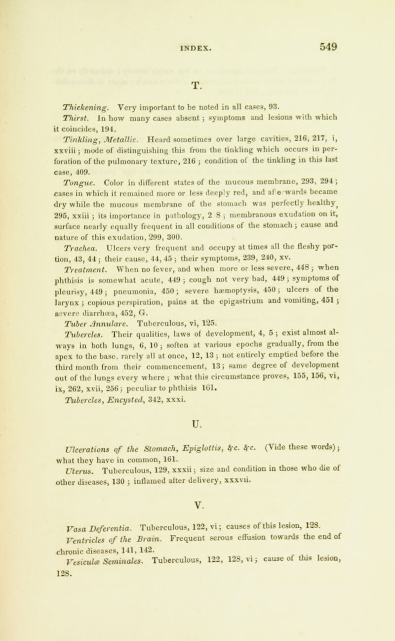 Thickening. Very important to be noted in all cases, 93. Thirst. In how many cases absent ; symptoms and lesions with which u coincides, 191. Tinkling, Metallic. Heard sometimes over large cavities 316, 817, i, xxviii ; nirxle of distinguishin^ this from the tinkling which occurs in per- foration of (he pulmonary texture, 216 ; condition of the tinkling in this last case, 409. Tongue. Color in ilillerent state* of the mucous membrane, 293. 294 ; cases in which ii remained more or less deeply red, tad efte ward* became dry while the mucous membrane of the itomach was perfectly healthy, 295, xxiii ; its importance in p itlology, 2 8 ; membranous exudation on it, surface nearly equal); frequent in all conditions of the stomach; cause and nature of this Bzudation, 299, BOO. Trachea. Ulcers very frequent and occupy at time* all the fleshy por- tion, 48,44; their cause, 14, l>; their symptoms, 289, 210, xv. Treatment. When no fever, and when more oi less severe, 448; when phthisis is somewhat acute, 449; cough not very bad, 449 ; symptoms of |,l -y, 449; pneumonia, 450; severe hemoptysis, WO; ulcers of the larynx; copious perspiration, pains at the epigastrium and vomiting, 451 ; severe diarrhosa, 152, G. Tuber Annulare. Tuberculous, vi, 125. Tubercles. Their qualities, laws ol development, 4, 5 ; exist almost al- ways in both lungs, 6,10; soften at various epochs gradually, from the ■pel t.i the base, ran ly .ill at once, 12, 13 , nut entirely emptied before the third month from their commencement, 13; same degree of development out of lb. lungs every where ; what this circumstance proves, 155, 168, vi, i\, 262, xvii, 256; peculiar to phthisis 101. Tubercles, Encysted, 312, xxxL U. Ulcerations of the Stomach, Epiglottis, eft. (re. (Vide these words); what they ha\ c in common, 161. / '(,/ks. Tuberculous. 129, xxxii; size and condition in those who die of other diseases, 130 j inflamed alter delivery, xxxvii. V. Vasa Defcrcntia. Tuberculous, 122, vi; causes of this lesion, 123. 1'eiitricl'es of the Brain. Frequent serous cll'usion towards the end of chronic diseases, 1 II. 142. raicula SoMMlt*. Tuberculous, 122, 12>, vi; cause of this lesion, 128.