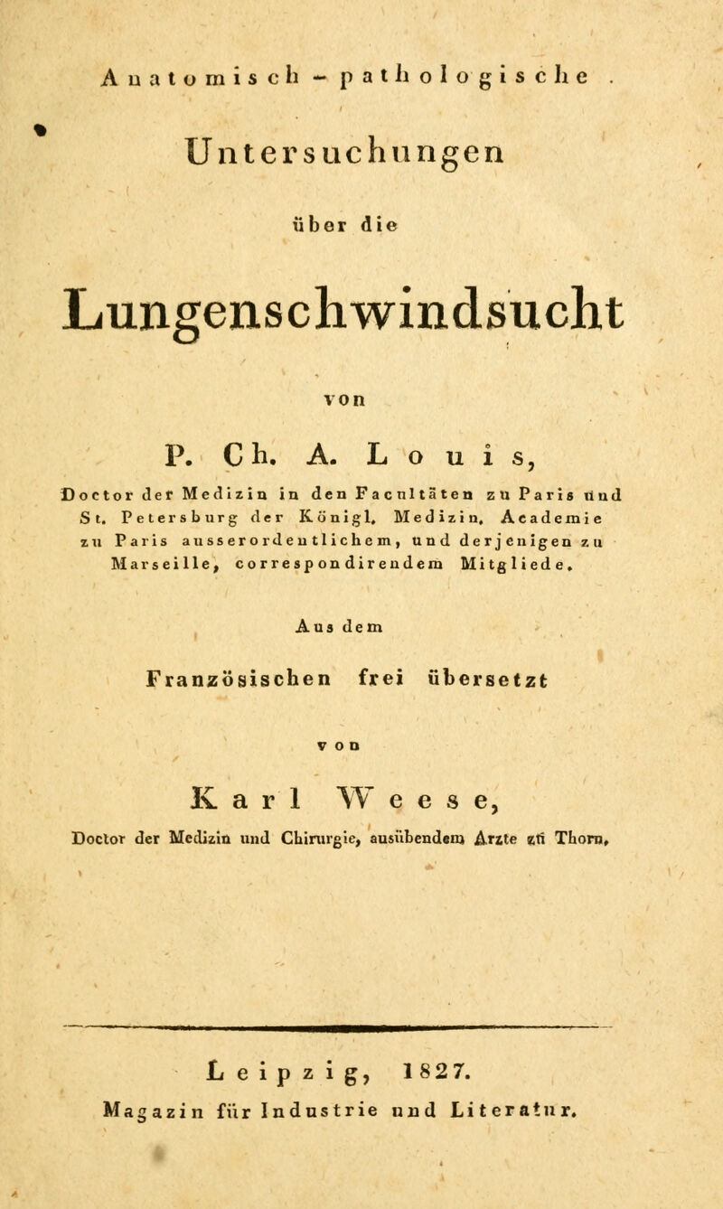 Anatomisch - pathologische Untersuchungen über die Lungenschwindsucht von P. C h. A. Louis, Doctor der Medizin in den Facnltäten zn Paris lind St. Petersburg der König 1, Medizin, Académie zn Paris ausserordentlichem, und derjenigen zu Marseille, correspondirendem Mitgliede. Aus dem Französischen frei übersetzt Karl W e e s e, Doctor der Medizin und Chirurgie, ausübendem Arzte zti Thorn, Leipzig, 1827. Magazin für Industrie und Literatur.