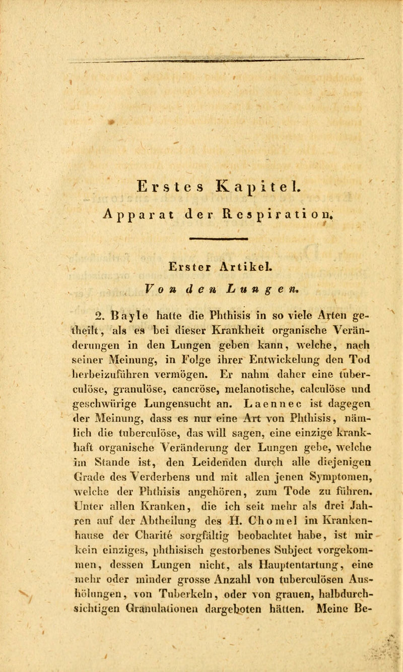 Erstes Kapitel. Apparat der Respiration. Erster Artikel. Von den Lungen» 2. Bayle halte die Phthisis in so viele Arten gc- theilt, als es bei dieser Krankheit organische Verän- derungen in den Lungen gehen kann, welche, nach seiner Meinung, in Folge ihrer Entwickelung den Tod herbeizuführen vermögen. Er nahm daher eine tuber- culose, granulöse, caneröse, melanotische, calculöse und geschwürige Lungensucht an. Laennec ist dagegen der Meinung, dass es nur eine Art von Phthisis, näm- lich die tuberculose, das will sagen, eine einzige krank- haft organische Veränderung der Lungen gebe, welche im Stande ist, den Leidenden durch alle diejenigen Grade des Verderbens und mit allen jenen Symptomen, welche der Phthisis angehören, zum Tode zu führen. Unter allen Kranken, die ich seit mehr als drei Jah- ren auf der Abtheilung des H. Chomel im Kranken- hause der Charité sorgfältig beobachtet habe, ist mir kein einziges, phthisisch gestorbenes Subject vorgekom- men, dessen Lungen nicht, als Hauptentartung, eine mehr oder minder grosse Anzahl von tuberculösen Aus- höhingen, \on Tuberkeln, oder von grauen, halbdurch- sichtigen Granulationen dargeboten hätten. Meine Be-
