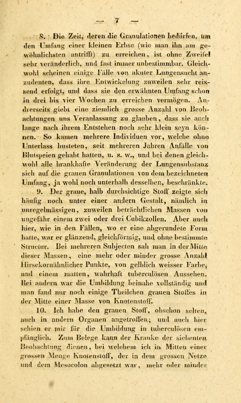 .9. Dio Zeil, deren die Granulationen bedürfen, um «Ich Umfang einer kleinen Erbse (wie man ihn am ge- wöhnlichsten antrifft) zu erreichen, ist ohne Zweifel .sehr veränderlich, und last immer unbestimmbar, Gleich- wohl scheinen einige Falle xon akuter Lungensucht an- zudeuten, dass ihre Entwicklung zuweilen sehr reis- send erfolgt, und dass sie den erwähnten Umfang schon in drei bis vier Wochen zu erreichen vermögen. An- drerseits giebt eine ziemlich grosse Anzahl von Beob- achtungen uns Veranlassung zu glauben, dass sie auch lange nach ihrem Entstehen noch sehr klein seyn kön- nen. So kamen mehrere Individuen vor, welche ohne Unterlass husteten, seit mehreren Jahren Anfälle von Bin (speien gehabt hatten, u. s. w., und bei denen gleich? wohl alle hrankhafte Veränderung der Lungensubstanz sich auf die grauen Granulationen von dem bezeichneten Umfang, ja wohl noch unterhalb desselben, beschränkte. 9. Der graue, halb durchsichtige Stoff zeigte sich häufig noch unter einer andern Gestalt, nämlich in unregelmässigen, zuweilen beträchtlichen Massen von ungefähr einem zwei oder drei Cubikzollen, Aber auch hier, wie in den Fällen, wo er eine abgerundete Form hatte, war er glänzend, gleichförmig, und ohne bestimmte Structur. Bei mehreren Subjecten sah man in der Mittet dieser Massen, eine mehr oder minder grosse Anzahl Ifirsckornähnlichcr Punkte, von gelblich weisser Farbe, und einem matten, wahrhaft tuberculösen Aussehen. Hei andern war die Umbildung beinahe vollständig und man fand nur noch einige Theilchen grauen Stoffes in der Mitte einer Masse von Knotenstoff. 10. Ich habe den grauen Stoff, obschon selten, auch in andern Organen angetroffen; und auch hier schien er mir für die Umbildung in tuberculösen em- pfänglich. Zum Belege kann der Kranke der siebenten Beobachtung dienen, bei welchem ich in Mitteu einer grossen Menge Knotenstoff, der in dem grossen Netze und dem Mesocolon abgesetzt war, mehr oder minder