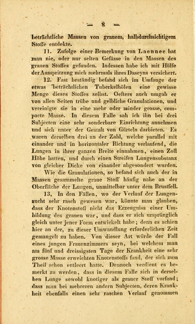beträchtliche Massen von grauem, halbdurchsichtigem Stoffe entdekte. 11. Zufolge einer Bemerkung von Laennec hat man nie, oder nur selten Gefässe in den Massen des grauen Stoffes gefunden. Indessen habe ich mit Hülfe der Ausspritzung mich mehrmals ihres Daseyns versichert. 12. Fast beständig befand sich im Umfange der etwas 'beträchtlichen Tuberkelhülen eine gewisse Menge dieses Steiles selbst. Oefters auch umgab er von allen Seiten trübe und gelbliche Granulationen, und vereinigte sie in eine mehr oder minder grosse, com- pacte Masse. In diesem Falle sah ich ihn bei drei Subjecten eine sehr sonderbare Einrichtung annehmen Und sich unter der Gestalt von Gürteln darbieten. Es waren derselben drei an der Zahl, welche parallel mit einander und in horizontaler Richtung verlaufend, die Lungen in ihrer ganzen Breite einnahmen, einen Zoll Höhe hatten, und durch einen Streifen Lungensubstanz von gleicher Dicke von einander abgesondert wurden. Wie die Granulationen, so befand sich auch der in Massen gesammelte graue Stoff häufig nahe an der Oberfläche der Lungen, unmittelbar unter dem Brustfell. 13. In den Fällen, wo der Verlauf der Lungen- sucht sehr rasch gewesen war, könnte man glauben, dass der Knotenstolï nicht das Erzeugniss einer Um- bildung des grauen war, und dass er sich ursprünglich gleich unter jener Form entwickelt habe ; denn es schien hier an der, zu dieser Umwandlung erforderlichen Zeit gemangelt zu haben. Von dieser Art würde der Fall eines jungen Frauenzimmers seyn, bei welchem man am fünf und dreissigsten Tage der Krankheit eine sehr grosse Masse erweichten Knolenstoffs fand, der sich zum Theil schon entleert hatte. Dennoch verdient es be- merkt zu werden, dass in diesem Falle sich in dersel- ben Lunge sowohl knotiger als grauer Stoff vorfand ; dass man bei mehreren andern Subjecten, deren Krank- heit ebenfalls einen sehr raschen Verlauf genommen