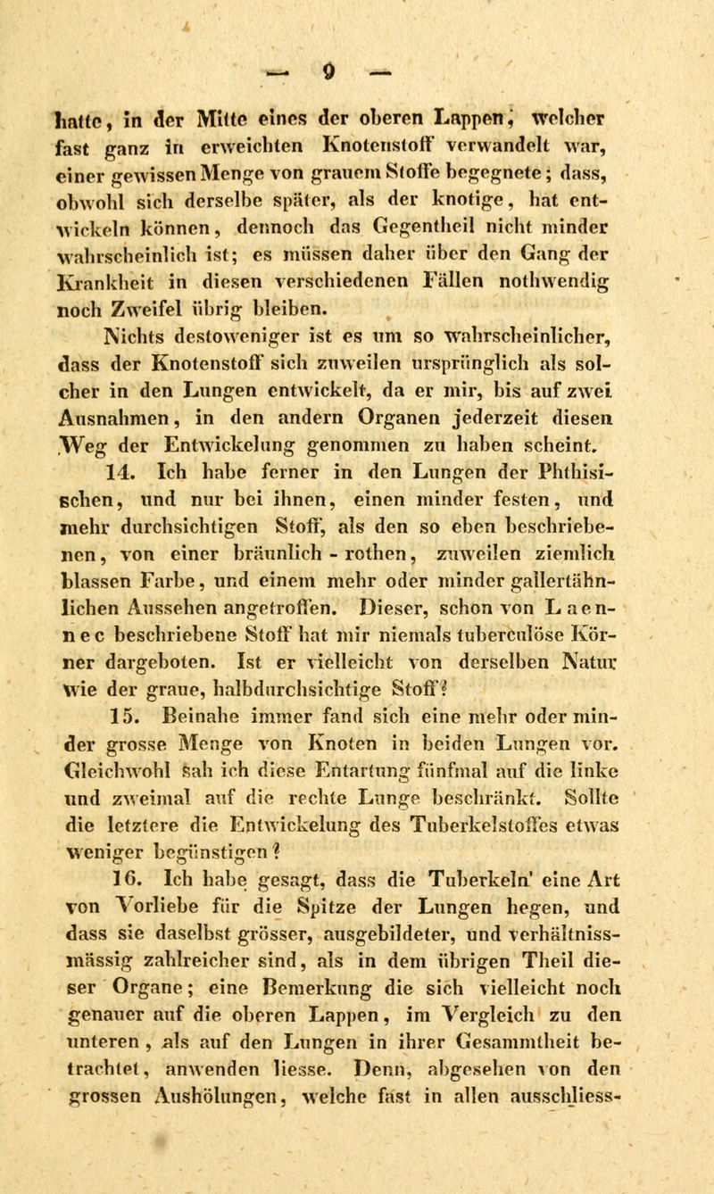 hatte, in der Mitte eines der oberen Lappen, welcher fast ganz in erweichten Knoteristoff verwandelt war, einer gewissen Menge von grauem Stoffe begegnete ; dass, obwohl sich derselbe später, als der knotige, hat ent- wickeln können, dennoch das Gegentheil nicht minder wahrscheinlich ist; es müssen daher über den Gang der Krankheit in diesen verschiedenen Fallen nothwendig noch Zweifel übrig bleiben. Nichts destoweniger ist es um so wahrscheinlicher, dass der Knotenstoff sich zuweilen ursprünglich als sol- cher in den Lungen entwickelt, da er mir, bis auf zwei Ausnahmen, in den andern Organen jederzeit diesen Weg der Entwicklung genommen zu haben scheint. 14. Ich habe ferner in den Lungen der Phthisi- schen, und nur bei ihnen, einen minder festen, und mehr durchsichtigen Stoff, als den so eben beschriebe- nen, von einer bräunlich - rothen, zuweilen ziemlich blassen Farbe, und einem mehr oder minder gailertähn- lichen Aussehen angetroffen. Dieser, schon von L a e n- n e c beschriebene Stoff hat mir niemals tuberculose Kör- ner dargeboten. Ist er vielleicht von derselben Natur Wie der graue, halbdurchsichtige Stoff? 15. Beinahe immer fand sich eine mehr oder min- der grosse Menge von Knoten in beiden Lungen vor. Gleichwohl Rah ich diese Entartung fünfmal auf die linke und zweimal auf die rechte Lunge beschränkt. Sollte die letztere die Entwickelung des Tuberkelstoffes etwas weniger begünstigen? 16. Ich habe gesagt, dass die Tuberkeln eine Art von Vorliebe für die Spitze der Lungen hegen, und dass sie daselbst grösser, ausgebildeter, und verhältniss- mässig zahlreicher sind, als in dem übrigen Theil die- ser Organe ; eine Bemerkung die sich vielleicht noch genauer auf die oberen Lappen, im Vergleich zu den unteren , .als auf den Lungen in ihrer Gesammlheit be- trachtet , anwenden Hesse. Denn, abgesehen von den grossen Aushölungen, welche fast in allen ausschliess-