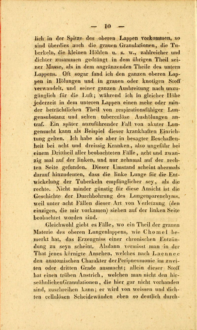lieh in der Spitze des oberen Lappen vorkommen, so sind überdies auch die grauen Granulationen, die Tu- berkeln, die kleinen Höhlen u. s. W«, zahlreicher und dichter zusammen gedrängt in dem übrigen Theil sei- ner Masse, als in dem angrenzenden Theile des untern Lappens. Oft sogar fand ich den ganzen oberen Lap- pen in Hölungen und in grauen oder knotigen Stoff verwandelt, und seiner ganzen Ausbreitung nach unzu- gänglich für die Luft ; während ich in gleicher Höhe jederzeit in dem unteren Lappen einen mehr oder min- der beträchtlichen Theil von respirationsfähiger Lun- gensubstanz und selten tuberculose Aushöhingen an- traf. Ein später anzuführender Fall von akuter Lun- gensucht kann als Beispiel dieser krankhaften Einrich- tung gelten. Ich habe sie aber in besagter Beschaffen- heit bei acht und dreissig Kranken, also ungefähr bei einem Drittheil aller beobachteten Fälle, acht und zwan- zig mal auf der linken, und nur zehnmal auf der rech- ten Seite gefunden. Dieser Umstand scheint abermals darauf hinzudeuten, dass die linke Lunge für die Ent- Wickelung der Tuberkeln empfänglicher sey, als die rechte. Nicht minder günstig für diese Ansicht ist die Geschichte der Durchbohrung des Lungenparenchyms, weil unter acht Fällen dieser Art von Verletzung (don einzigen, die mir vorkamen) sieben auf der linken Seite beobachtet worden sind. Gleichwohl giebt es Fälle, wo ein Theil der grauen Materie des oberen Lungenlappens, wie Chôme 1 be- merkt hat, das Erzeugniss einer chronischen Entzün- dung zu seyn scheint. Alsdann vermisst man in der That jenes körnigte Ansehen, welches nach Lacunee den anatomischen Charakter derPeripneumonie im zwei- ten oder dritten Grade ausmacht; allein dieser Stoff hat einen trüben Anstrich, welchen man nicht den hir- seähnlichenGranulalionen, die hier gar nicht vorhanden sind, zuschreiben kann; er wird von weissen und dich- ten cellulösen Scheidewänden eben so deutlich durch-