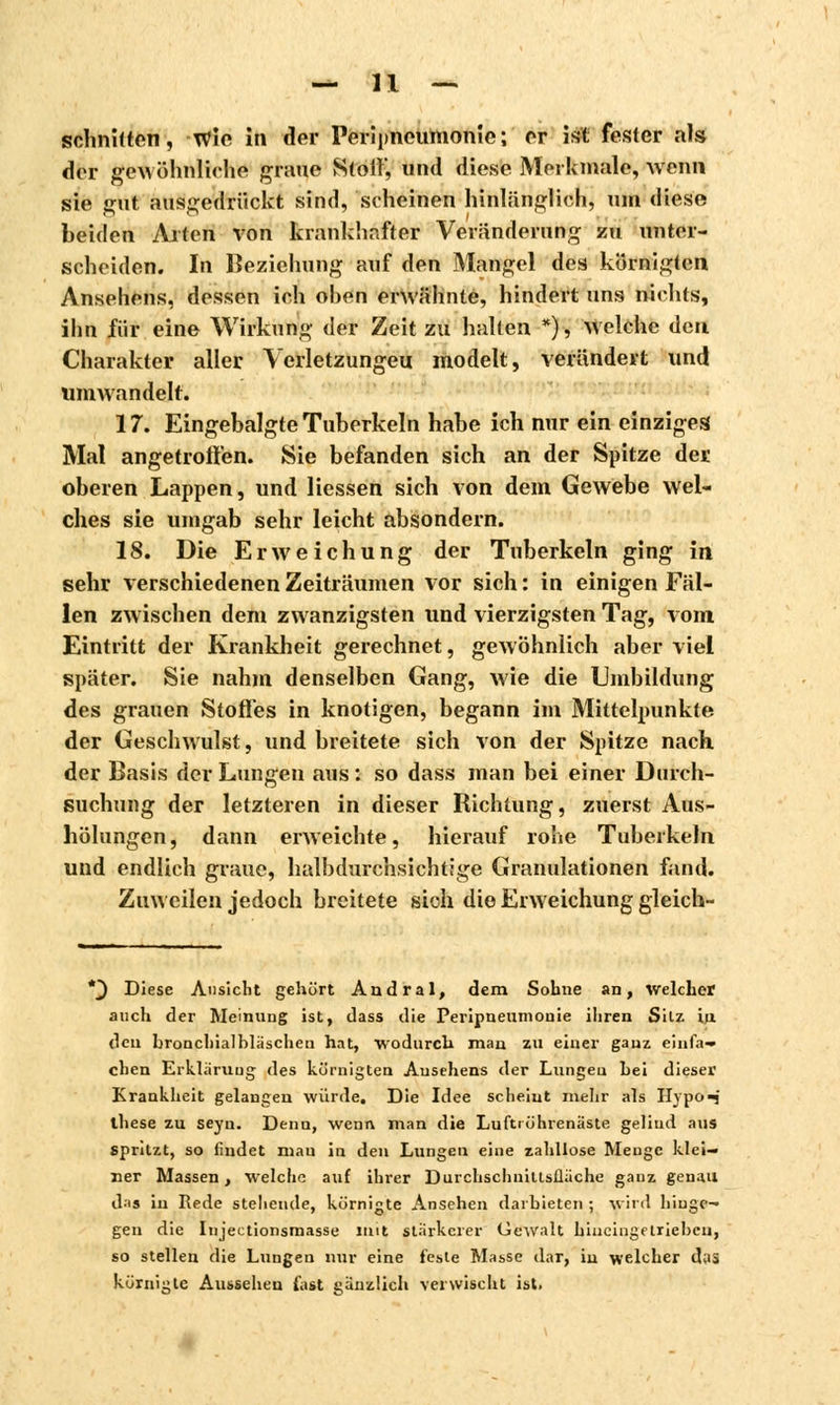 schnitten, wie in der Peripneumonie; er ist fester als der gewöhnliche graue Stolf, und diese Merkmale, Avenu sie gut. ausgedrückt sind, scheinen hinlänglich, um diese beiden Arten von krankhafter Veränderung zu unter- scheiden. In Beziehung auf den Mangel des körnigten Ansehens, dessen ich ohen erwähnte, hindert uns nichts, ihn für eine Wirkung der Zeit zu halten *), Welche den Charakter aller Verletzungen modelt, verändert und umwandelt. 17. Eingebalgte Tuberkeln habe ich nur ein einziges Mal angetroffen. Sie befanden sich an der Spitze der oberen Lappen, und Hessen sich von dem Gewebe wel- ches sie umgab sehr leicht absondern. 18. Die Erweichung der Tuberkeln ging in sehr verschiedenen Zeiträumen vor sich : in einigen Fäl- len zwischen dem zwanzigsten und vierzigsten Tag, vom Eintritt der Krankheit gerechnet, gewöhnlich aber viel später. Sie nahm denselben Gang, wie die Umbildung des grauen Stoffes in knotigen, begann im Mittelpunkte der Geschwulst, und breitete sich von der Spitze nach der Basis der Lungen aus : so dass man bei einer Durch- suchung der letzteren in dieser Richtung, zuerst Aus- hölungen, dann erweichte, hierauf rohe Tuberkeln und endlich graue, halbdurchsichtige Granulationen fand. Zuweilen jedoch breitete sich die Erweichung gleich- *} Diese Ansicht gehört Andral, dem Sohne an, welcher auch der Meinung ist, dass die Peripneumonie ihren Silz in. den bronchialbläschen hat, wodurch man zu einer ganz einfa- chen Erklärung des körnigten Ansehens der Lungen hei dieser Krankheit gelangen würde. Die Idee scheint mehr als Hypo-j these zu seyn. Denn, wenn man die Lufttührenaste geliud aus spritzt, so findet man in den Lungen eine zahllose Menge klei- ner Massen, welche auf ihrer Durchschniusllache ganz genau das in Rede stellende, körnigte Ansehen darbieten ; wird hinge- gen die Injectionsmasse mit stärkerer Gewalt hineingetrieben, so stellen die Lungen nur eine feste Masse dar, in welcher das körnigle Aussehen fast ganzlich verwischt ist.