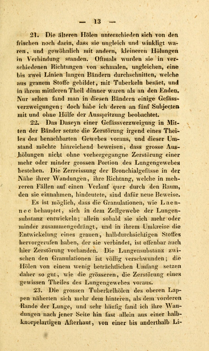 21. Die älteren Holen unterschieden sich von den frischen noch darin, dass sie ungleich und winkligt wa- ren, und gewöhnlich mit andern, kleineren Hölungen in Verbindung standen. Oftmals wurden sie in ver- schiedenen Richtungen von schmalen, ungleichen, eine bis zwei Linien langen Bändern durchschnitten, welche aus grauem Stolle gebildet, mit Tuberkeln besäet, und in ihrem mittleren Theil dünner waren als an den Enden. Nur selten fand man in diesen Bändern einige Gefäss- verzweigungen ; doch habe ich deren an fünf Subjec.ten mit und ohne Hülfe der Ausspritzung beobachtet. 252. Das Daseyn einer Gefässverzweigung in Mit- ten der Bänder setzte die Zerstörung irgend eines Thei- les des benachbarten Gewebes voraus, und dieser Um- stand möchte hinreichend beweisen, dass grosse Aus- Jiölungen nicht ohne vorhergegangne Zerstörung einer mehr oder minder grossen Portion des Lungengewebes bestehen. Die Zerreissung der Bronchialgefässe in der Nähe ihrer Wandungen, ihre Richtnng, welche in meh- reren Fällen auf einen Verlauf quer durch den Raum, den sie einnahmen, hindeutete, sind dafür neue Beweise. Es ist möglich, dass die Granulationen, wie Laen- n e c behauptet, sich in dem Zellgewebe der Lungen- substanz entwickeln; allein sobald sie sich mehr oder minder zusammengedrängt, und in ihrem Umkreise die Entwickelung eines grauen, halbdurchsichtigen Stoffes hervorgerufen haben, der sie verbindet, ist offenbar auch hier Zerstörung vorhanden. Die Lungensubstanz zwi- schen den Granulationen ist völlig verschwunden ; die Holen von einem wenig beträchtlichen Umfang setzen daher so gut, wie die grösseren, die Zerstörung eines gewissen Theiles des Lungengewebes voraus. 23. Die grossen Tuberkelhölen des oberen Lap- pen näherten sich mehr dem hinteren, als dem vorderen Rande der Lunge, und sehr häufig fand ich ihre Wan- dungen nach jener Seite hin fast allein aus einer halh- knorpelarligen Afterhaut, von einer bis anderthalb Li-