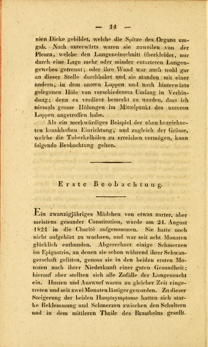 mon Dieke gebildet, welche die Spitze des Organ.1? um- gab. Nach unterwärts waren sie zuweilen von der Pleura, welche den Lungeneinschnitt überkleidet, nur durch eine Lage mehr oder minder entarteten Lungen- gewebes getrennt; oder ihre Wand war auch wohl gar an dieser Stelle durchbohrt und sie standen mit einer andern, in dem untern Lappen und nach hinterwärts gelegenen Hole von verschiedenem Umfang in Verbin- dung; denn es verdient bemerkt zu Meiden, dass ich niemals grosse Hölungen im Mittelpunkt des unteren Lappen angetroffen habe. Als ein merkwürdiges Beispiel der oben bezeichne- ten krankhaften Einrichtung, und zugleich der Grösse, Welche die Tuberkelhölen zu erreichen vermögen, kann folgende Beobachtung gelten. Erste Beobachtung. -tun zwanzigjähriges Mädchen von etwas zarter, aber meistens gesunder Constitution, wurde am 31. August IS24 in die Charité aufgenommen. Sie hatte noch nicht aufgehört zu wachsen, und war seit acht Monaten glücklich entbunden. Abgerechnet einige Schmerzen im l^pigastrio, an denen sie schon während ihrer Schwan- gerschaft gelitten, genoss sie in den beiden ersten Mo- naten nach ihrer Niederkunft einer guten Gesundheit ; hierauf aber stellten sich alle Zufälle der Lungensucht ein. Husten und Auswurf waren zu gleicher Zeit einge- treten und seit zwei Monaten lästiger geworden. Zu dieser Steigerung der beiden Hauptsymptome hatten sieh star- ke Beklemmung und Schmerzen zwischen den Schultern und in dem mittleren Theile des Brustbeins gesellt.