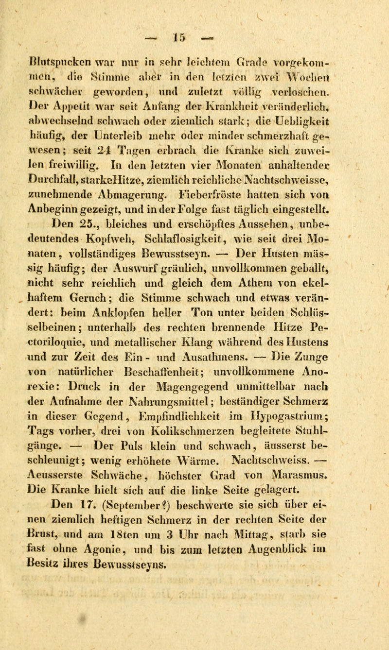 Blutspneken war nur in sehr leichtem Grade vorgekom- men^ die Stimme âbeï in «Ion Icfzicn zwei Wochen schwächer gen orden, und zuletzt völlig verloschen. Der Aj*i»etit war seit Anfang der Krankheit veränderlich, abwechselnd schwach oder ziemlich stark ; die Uehligkeit häufig-, der Unterleib mehr oder minder schmerzhaft ge- wesen ; seit 24 Tagen erbrach die Kranke sich zuwei- len freiwillig. In den letzten vier Monaten anhaltender; Durchfall, starkellitze, ziemlich reichliche Xachtschweisse, zunehmende Abmagerung. Fieberfröste hatten sich von Anbeginn gezeigt, und in der Folge fast täglich eingestellt. Den 25., bleiches und erschöpftes Aussehen, unbe- deutendes Kopfweh, Schlaflosigkeit, wie seit drei Mo- naten , vollständiges Bewusstseyn. — Der Husten mas- sig häufig; der Auswurf gräulich, unvollkommen geballt, nicht sehr reichlich und gleich dem Athem von ekel- haftem Geruch ; die Stimme schwach und etwas verän- dert: beim Anklopfen heller Ton unter beiden Schlüs- selbeinen ; unterhalb des rechten brennende Hitze Pe- ctoriloquie, und metallischer Klang während des Hustens und zur Zeit des Ein - und Ausathmens. — Die Zunge von natürlicher Beschaffenheit; unvollkommene Ano- rexie: Druck in der Magengegend unmittelbar nach der Aufnahme der Nahrungsmittel ; beständiger Schmerz in dieser Gegend, Empfindlichkeit im Hypogastrium; Tags vorher, drei von Kolikschmerzen begleitete Stuhl- gänge. — Der Puls klein und schwach, äusserst be- schleunigt; wenig erhöhete Wärme. Nachtschweiss. — Acusserste Schwäche, höchster Grad von Marasmus. Die Kranke hielt sich auf die linke Seite gelagert. Den 17. (September?) beschwerte sie sich über ei- nen ziemlich heftigen Schmerz in der rechten Seite der .Brust, und am 18ten um 3 Uhr nach Mittag, starb sie fast ohne Agonie, und bis zum letzten Augenblick im Besitz ihres Bewusstseyns.