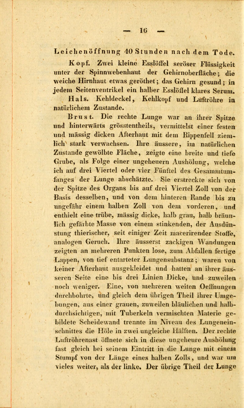 Leichenöffnung 40 Stunden nach dem Tode. Kopf. Zwei kleine Esslöfl'el seröser Flüssigkeit unter der Spinnwebenhaut der Gehirnoberfläche; die weiche Hirnhaut etwas geröthet; das Gehirn gesund; in jedem Seitenventrikel ein halber Esslöflel klares Serum. Hals. Kehldeckel, Kehlkopf und Luftröhre in, natürlichem Zustande. Brust. Die rechte Lunge war an ihrer Spitze und hinterwärts grösstentheils, vermittelst einer festen und. massig dicken Afterhaut mit dem Rippenfell ziem- lich stark verwachsen. Ihre äussere, im natürlichen Zustande gewölbte Fläche, zeigte eine breite und tiefe Grube, als Folge einer Ungeheuern Aushölung, welche ich auf drei Viertel oder vier Fünftel des Gesamnitum- fanges der Lunge abschätzte. Sie erstreckte sich von der Spitze des Organs bis auf drei Viertel Zoll von der Basis desselben, und von dem hinteren Rande bis zu ungefähr einem halben Zoll von dem vorderen, und enthielt eine trübe, massig dicke, halb grau, halb bräun- lich gefärbte Masse von einem stinkenden, der Ausdün- stung thierischer, seit einiger Zeit macerirender Stoffe, analogen Geruch. Ihre äusserst zackigen Wandungen zeigten an mehreren Punkten lose, zum Abfallen fertige Lappen, von tief entarteter Lungensubstanz ; waren von keiner Afterhaut ausgekleidet und hatten an ihrer äus- seren Seite eine bis drei Linien Dicke, und zuweilen noch weniger. Eine, von mehreren weiten Oefthungen durchbohrte, und gleich dem übrigen Theil ihrer Umge- bungen, aus einer grauen, zuweilen bläulichen und halb- durchsichtigen, mit Tuberkeln vermischten Materie ge- bildete Scheidewand trennte im Niveau des Lungenein- schnittes die Hole in zwei ungleiche Hälften. Der redite Luftröhrenast üfinete sich in diese ungeheure Aushölung fast gleich bei seinem Eintritt in die Lunge mit einem Stumpf von der Länge eines halben Zolls, und war um vieles weiter, als der linke. Der übrige Theil der Lunge