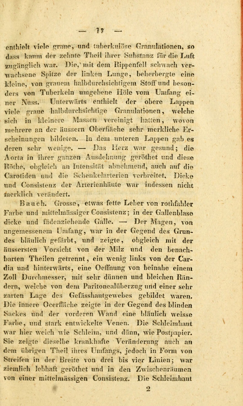 enthielt viele graue, und tuberkulöse Granulationen, so dags kaum der zehnte Theil ihrer Substanz für die Luft zugänglich war. Die,'mit dem Itippenfe31 schwach ver- wachsene Spitze der linken Lunge, beherbergte eine kleine, von grauem halbdurchsichiigem Stoff und beson- ders von Tuberkeln umgebene Hole vom Umfang ei- ner Nu ss. Unterwärts enthielt der obere Lappen viele graue halbdurchsiehtige Granulationen, welche sich in kleinere Massen vereinigt hallen, wovon mehrere an der äussern Oberfläche sehr merkliche Er- scheinungen bildeten. In dem unteren Lappen gab es deren sehr wenige. — Bas Herz war gesund; die Aorta in ihrer ganzen Ausdehnung geröthet und diese Rüthe, obgleich an Intensität abnehmend, auch auf die Carotiden und die Schenkelarterien verbreitet, Dicke und Consistenz der Arterienhäute war indessen nicht merklich verändert. Bauch. Grosse, etwas fette Leber von rothfahler Farbe und mhtelinässiger Consistenz; in der Gallenblase dicke und fädenziehende Galle. — Der Magen, von angemessenem Umfang, war in der Gegend des Grun- des bläulich gefärbt, und zeigte, obgleich mit der äussersten Vorsicht von der Milz und den benach- barten Theilen getrennt, ein wenig links von der Car- dia und hinterwärts, eine Oeffnung von beinahe einem Zoll Durchmesser, mit sehr dünnen und bleichen Rän- dern, welche von dem Paritonealüberzug und einer sehr zarten Lage des Gefässhautgewebes gebildet waren. Die innere Ocerfläehe zeigte in der Gegend des blinden Sackes und der vorderen Wand eine bläulich weisse Farbe, und stark entwickelte Venen. Die Schleimhaut war hier weich wie Schleim, und dünn, wie Postpapier. Sie zeigte dieselbe krankhafte Veränderung auch an dem übrigen Theil ihres Unifangs, jedoch in Form von Streifen in der Breite von drei bis vier Linien; war ziemlich lebhaft geröthet und in den Zwischenräumen, von einer mittelmässigen Consistenz. Die Schleimhaut 2