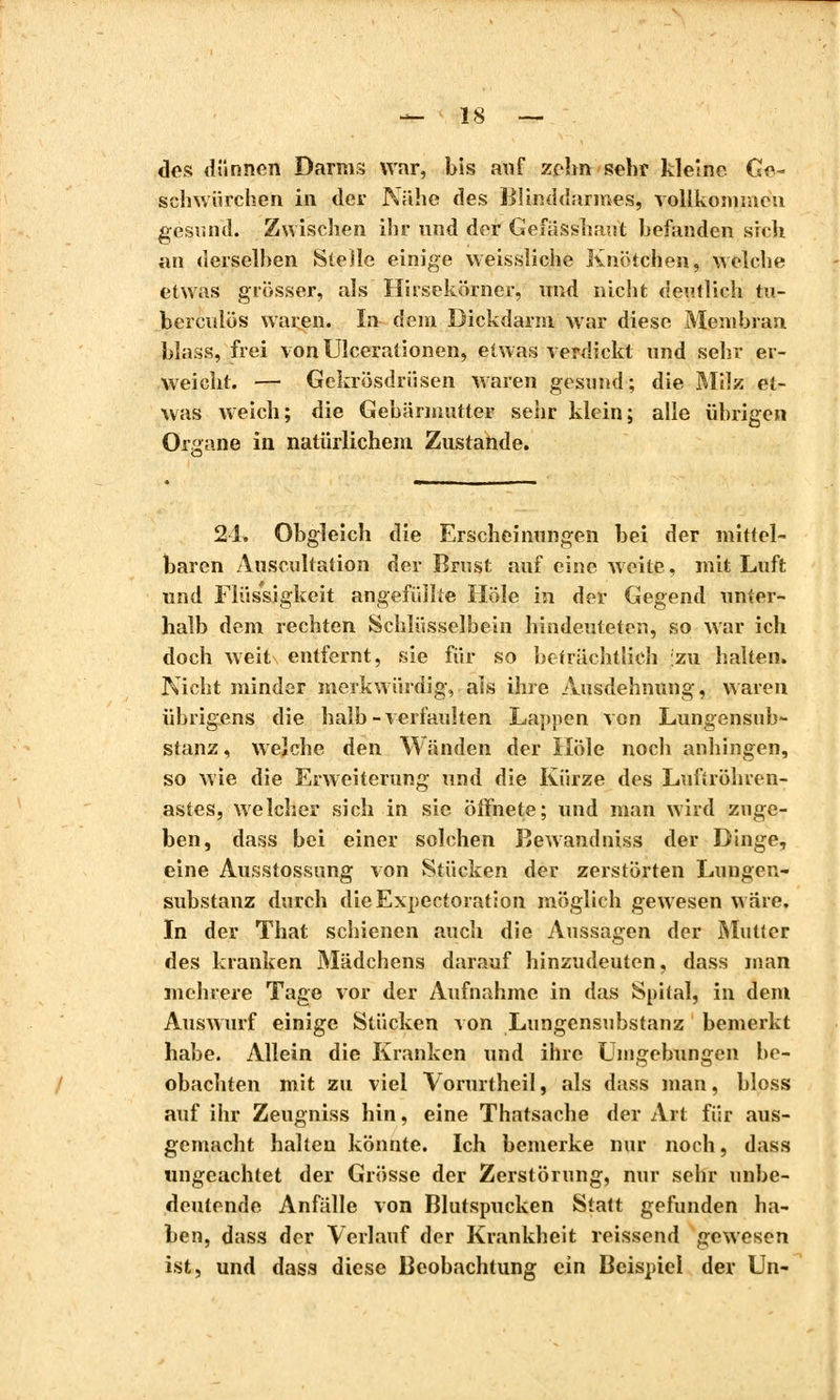 des dünnen Darms war, bis auf zehn sehr kleine. Ge- schwürchen in der Nähe des Blinddarines, vollkommen gesund. Zwischen ihr und der Gefässhaut befanden sich an derselben Stelle einige weissliche Knötchen, welche etwas grosser, als Hirsekörner, und nicht deutlich tu- berculös waren. In dem Dickdarm war diese Membran blass, frei von Ulcerationen, etwas verdickt und sehr er- weicht. — Gckrösdrüsen waren gesund; die Milz et- was weich; die Gebärmutter sehr klein; alle übrigen Organe in natürlichem Zustande. 21. Obgleich die Erscheinungen bei der mittel- baren Auscultation der Brust auf eine weite, mit Luft und Flüssigkeit angefüllte Hole in der Gegend unter- halb dem rechten Schlüsselbein hindeuteten, so war ich doch weit entfernt, sie für so beträchtlich zu halten. Nicht minder merkwürdig, als ihre Ausdehnung, waren übrigens die halb-verfaulten Lappen von Lungensub- stanz , welche den Wänden der Hole noch anhingen, so wie die Erweiterung und die Kürze des Lufiröhren- astes, welcher sich in sie öffnete; und man wird zuge- ben, dass bei einer solchen Bewandniss der Dinge, eine Ausstossung von Stücken der zerstörten Lungen- substanz durch die Expectoration möglich gewesen wäre. In der That schienen auch die Aussagen der Mutter des kranken Mädchens darauf hinzudeuten, dass man mehrere Tage vor der Aufnahme in das Spital, in dem Auswurf einige Stücken von Lungensubstanz bemerkt habe. Allein die Kranken und ihre Umgebungen be- obachten mit zu viel Vorurtheil, als dass man, bloss auf ihr Zeugniss hin, eine Thatsache der Art für aus- gemacht halten könnte. Ich bemerke nur noch, dass ungeachtet der Grösse der Zerstörung, nur sehr unbe- deutende Anfälle von Blutspucken Statt gefunden ha- ben, dass der Verlauf der Krankheit reissend gewesen ist, und dass diese Beobachtung ein Beispiel der Un-