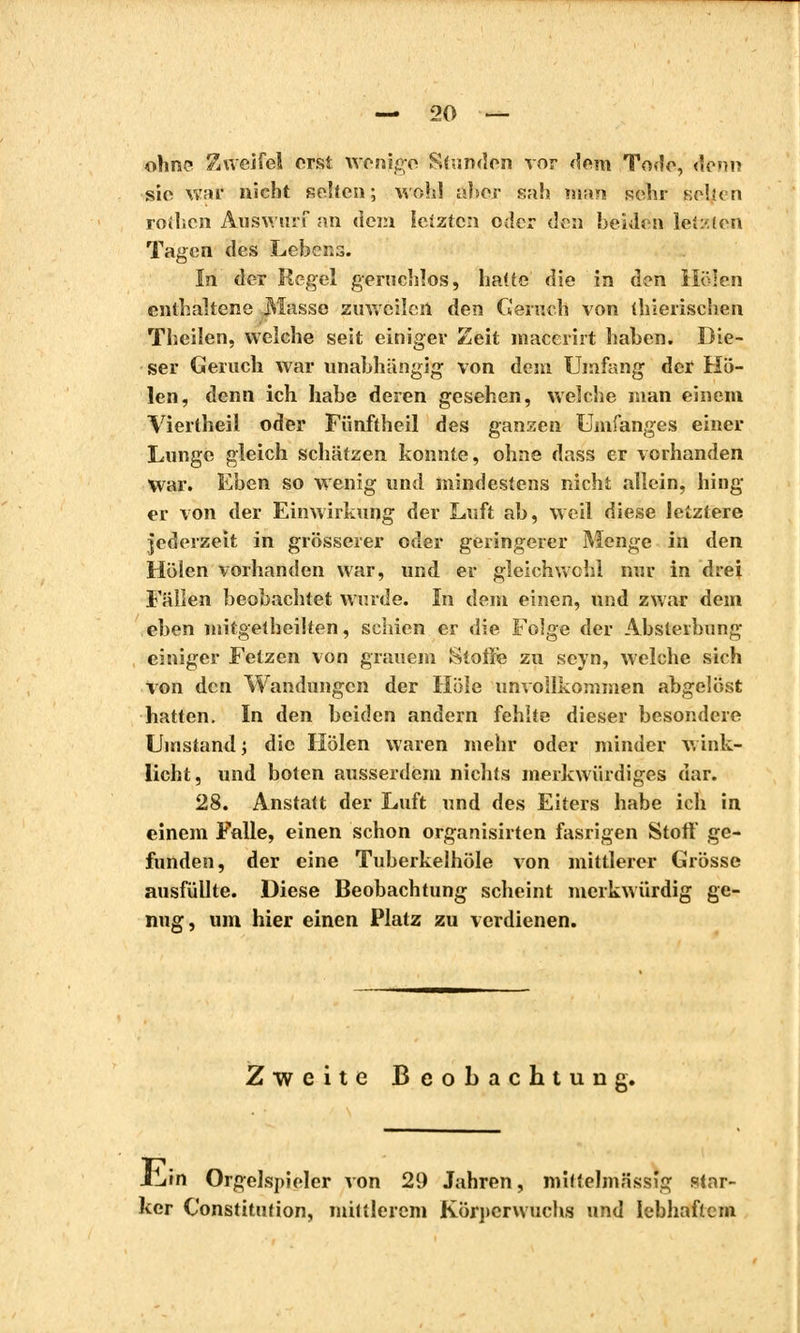 ohne Zweifel erst wenige Stunden vor dem Tode, denn sie war nicht selten; wohl aber sah man sehr sehen rothen Auswurf an dem letzten oder den beiden letzten Tagen des Lebens. In der Regel geruchlos, hatte die in den Holen enthaltene Masse zuweilen den Geruch von thierischen Theilen, welche seit einiger Zeit macerirt haben. Die- ser Geruch war unabhängig von dein Umfang der Ho- len, denn ich habe deren gesehen, welche man einem Viertheil oder Fünftheil des ganzen Unifanges einer Lunge gleich schätzen konnte, ohne dass er vorhanden War. Eben so wenig und mindestens nicht allein, hing er von der Einwirkung der Luft ab, weil diese letztere jederzeit in grösserer oder geringerer Menge in den Holen vorhanden war, und er gleichwohl nur in drei Fällen beobachtet wurde. In dem einen, und zwar dem eben mitgetheilten, schien er die Folge der Absterbung einiger Fetzen von grauem Stoße zu seyn, welche sich von den Wandungen der Hole unvollkommen abgelöst hatten. In den beiden andern fehlte dieser besondere Umstand ; die Holen waren mehr oder minder wink- licht, und boten ausserdem nichts merkwürdiges dar. 28. Anstatt der Luft und des Eiters habe ich in einem Falle, einen schon organisirten fasrigen Stoff ge- funden, der eine Tuberkelhöle von mittlerer Grösse ausfüllte. Diese Beobachtung scheint merkwürdig ge- nug, um hier einen Platz zu verdienen. Zweite Beobachtung. iliin Orgelspieler von 29 Jahren, mittelmässig star- ker Constitution, mittlerem Körperwuchs und lebhaftem