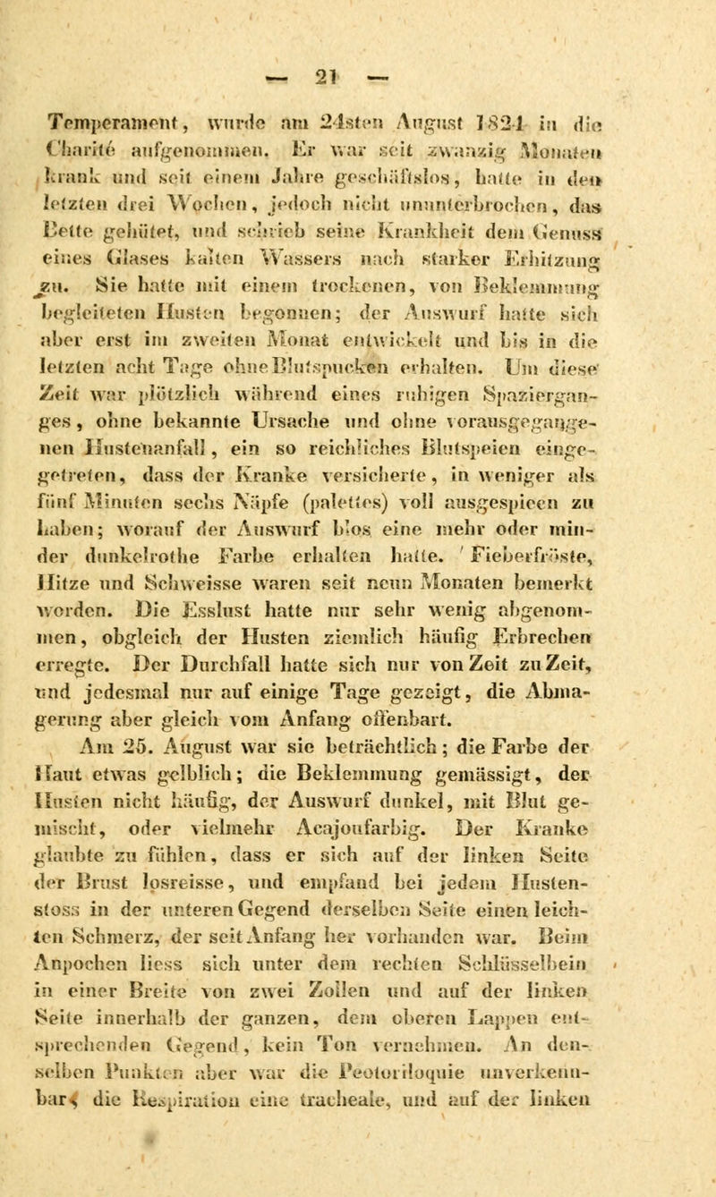 Temperament, wurde am 24sten August 1S2L in dit» Charité aufgenommen. Er war seit zwanzig Monaten krank und seit einem Jahre geschäftplo»; hatte in det* letzten drei \\ ochen, jedoch nicht ununterbrochen, das» Bette gehütet, und schrieb seine; Krankheit dem Genogfl eines Glases kalten Wassers mich starker Erhitzung zu. Sie hatte mit einem trockenen, von Ueklemmtunr hegleiteten Hiuâten begonnen; der Auswurf hatte sich aber erst im zweiten Monat entwickelt und bis in die letzten acht Tage ohneBlutspucksh erhalten. Um diese Zeit war plötzlich während eines ruhigen Spaziergan- ges , ohne bekannte Ursache und ohne vorausgegange- neu liustc'uanfall, ein so reichliches Blutspeien einge- getreten, dass der Kranke versicherte, in weniger aïs fünf Minuten sechs Näpfe (palettes) voll ausgespieen zu Laben; worauf der Auswurf b'os eine mehr oder min- der dunkelrothe Farbe erhalten hatte. Fiebern <>ste, Hitze und Schweisse waren seit neun Monaten bemerkt worden. Die Ësslust hatte nur sehr wenig abgenom- men , obgleich der Husten ziemlich häufig Erbrechen erregte. Der Durchfall hatte sich nur von Zeit zu Zeit, und jedesmal nur auf einige Tage gezeigt, die Abma- gerung aber gleich vom Anfang offenbart. Am 25. August war sie beträchtlich ; die Farbe der Haut etwas gelblich; die Beklemmung gemässigt, der llnsien nicht häufig, der Auswurf dunkel, mit Blut ge- inischt, oder vielmehr Acajoufarbig. Der Kranke glaubte zu fühlen, dass er sich auf der linken Seite, der Brust losreisse, und empfand bei jedem Ilusten- stos:> in der unteren Gegend derselben Seite einen leich- ten Schmerz, der seit Anfang her vorhanden war. Beim Anpochen liess sich unter dem rechten Schlüsselbein in einer Breite von zwei Zollen und auf der linken Seite innerhalb der ganzen, dem oberen Lappen ent- sprechenden Gegend, kein Ton vernehmen. An den- selben Punkt;;! aber war die PëotoiHoquie unverkenn- bar^ die Respiration eine trachéale, und auf der linken