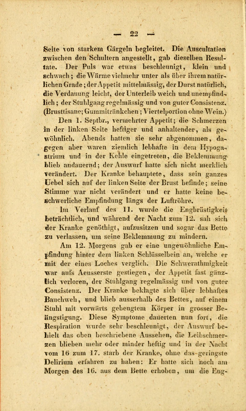 Selle von starkem Gärgeln begleitet. Die Auscultation zwischen den Schultern angestellt, gab dieselben Resul- tate. Der Puls war etwas beschleunigt, klein und schwach; die Wärme vielmehr unter als über ihrem natür- lichen Grade ; der Appetit mittelmässig, der Durst natürlich, die Verdauung leicht, der Unterleib weich und unempfind-» lieh ; der Stuhlgang regelmässig und von guter Consistenz. (Brusttisane; Guinmitränkchen ; Viertelportion ohne Wein.) Den 1. Septbr., vermehrter Appetit; die Schmerzen in der linken Seile heftiger und anhaltender, als ge- wöhnlich. Abends hatten sie sehr abgenommen, da» gegen aber waren ziemlich lebhafte in dem Hypoga-i Strium und in der Kehle eingetreten, die Beklemmung blieb andauernd ; der Auswurf hatte sich nicht merklich Terändert. Der Kranke behauptete, dass sein ganzes Uebel sich auf der linken Seite der Brust befinde; seine Stimme war nicht verändert und er hatte keine be- schwerliche Empfindung längs der Luftröhre. Im Verlauf des 11. wurde die Engbrüstigkeit; beträchtlich, und während der Nacht zum 12. sah sich der Kranke genöthigt, aufzusitzen und sogar das Bette zu verlassen, um seine Beklemmung zu mindern. Am 12. Morgens gab er eine ungewöhnliche Em- pfindung hinter dem linken Schlüsselbein an, welche er mit der eines Loches verglich. Die Schwerathmigkeit War aufs Aeusserste gestiegen, der Appetit fast gänz- lich verloren, der Stuhlgang regelmässig und von guter Consistenz. Der Kranke beklagte sich über lebhaftes Bauchweh, und blieb ausserhalb des Bettes, auf einem Stuhl mit vorwärts gebeugtem Körper in grosser Be- ängstigung. Diese Symptome dauerten nun fort, die Respiration wurde sehr beschleunigt, der Auswurf be- hielt das oben beschriebene Aussehen, die Leibschmer- zen blieben mehr oder minder heftig und in der Nacht vom 16 zum 17. starb der Kranke, ohne das geringste Delirium erfahren zu haben: Er hatte sicii noch am Morgen des 10. aus dein Bette erhoben, um die Eng-