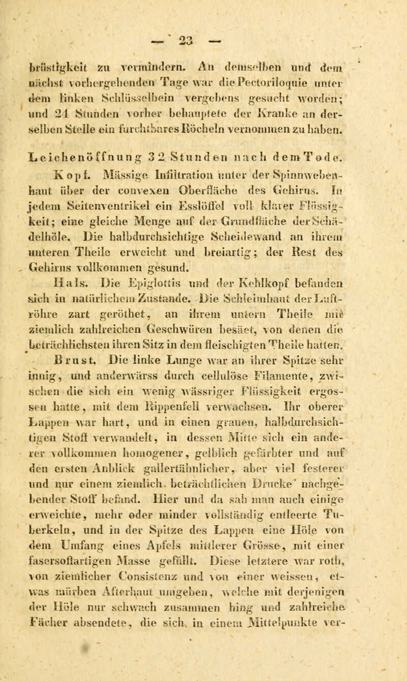 o/> brüst igkcit zu vermindern. An demselben und dem nächst vorhergehenden Tage war dioPectorilomiic unter dem linken Schlüsselbein vergebens gesucht worden; und 21 Stunden vorher behauptete der Kranice an der- selben Stelle ein furch'.bares Köcheln vernommen zu haben. Leichenöffnung 3 2 Stunden nach dem Tode. Kopf. Massige Infiltration unter der Spinnwehen- haut über der convexeu Oberfläche des Gehirns. In jedem Seilern entrikel ein Esslöiicl voll klarer Flüssig- keit; eine gleiche Menge auf der- Grundfläche derSchä- delhöle. Die halbdurchsichtige Scheidewand an ihrem unteren Theilc erweicht und breiartig; der Rest des Gehirns vollkommen gesund. Hals. Die Epiglottis und der Kehlkopf befanden sich in natürlichem Zustande. Die Schleimhaut der Luft- röhre zart gerölhet, an ihrem untern Theile mic ziemlich zahlreichen Geschwüren besäet, von denen die bcträrhlichsten ihren Sitz in dem fleischigten Theile hatten. Brust. Die linke Lunge war an ihrer Spitze sehr innig, und anderwürss durch cellulose Filamente, zwi- schen die sich ein wenig wässriger Flüssigkeit ergos- sen hatte, mit dem Rippenfell verwachsen. Ihr oberer Lappen war hart, und in einen grauen, halbdurchsich- tigen Stoß verwandelt, in dessen Mitte sich ein ande- rer vollkommen homogener, gelblich gefärbter und auf den ersten Anblick gallertähnlicher, aber viel festerer und nur einem ziemlich beträchtlichen Drucke' nachge- bender Stoßt befand. Hier und da sah man auch einige erweichte, mehr oder minder vollständig entleerte Tu- berkeln, und in der Spitze des Lappen eine Hole von dem Umfang eines Apfels mittlerer (»rosse, mit einer fasersoflartigen Masse gefüllt. Diese letztere war roth, von ziemlicher Consistenz und >on einer weissen, et- was mürben Afterhaut umgeben, welche mit derjenigen der Hole nur schwach zusammen hing ußd zahlreiche Fächer absendete, die sich in einem Mittelpunkte ver-