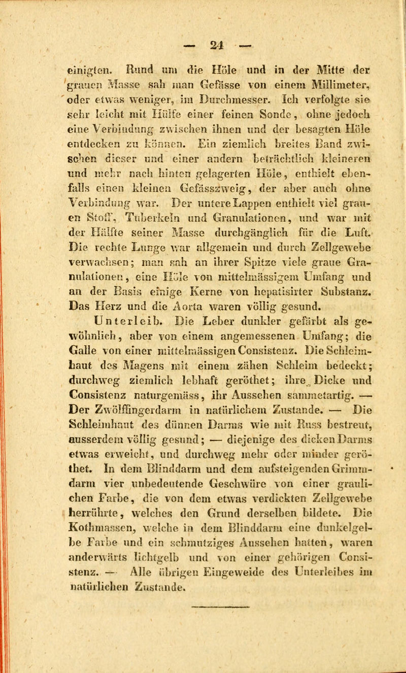 — 21 — einigten. Bund um die Hole und in der Mitte der grauen Masse sah man Gefässe von einem Millimeter, oder etwas weniger, im Durchmesser. Ich verfolgte sie sehr leicht mit Hülfe einer feinen Sonde, ohne jedoch eine Verbindung zwischen ihnen und der besagten Hole entdecken zu können. Ein ziemlich breites Band zwi- schen dieser und einer andern beträchtlich kleineren und mehr nach hinten gelagerten Hole, enthielt eben- falls einen kleinen Gefässsweig, der aber auch ohne Verbindung war. Der untere Lappen enthielt viel grau- en Stoß, Tuberkeln und Granulationen, und war mit der Hälfte seiner Masse durchgänglich für die Luft. Die rechte Lunge war allgemein und durch Zellgewebe verwachsen; man sah an ihrer Spitze viele graue Gra- nulationen , eine Hole von mittelmässigcm Umfang und an der Basis einige Kerne von hepatisirter Substanz. Das Herz und die Aorta waren völlig gesund. Unterleib. Die Leber dunkler gefärbt als ge- wöhnlich, aber von einem angemessenen Umfang; die Galle von einer mittelmässigenCcnsistenz. Die Schleim- haut des Magens mit einem zähen Schleim bedeckt; durchweg ziemlich lebhaft geröthet ; ihre, Dicke und Consistenz naturgemäss, ihr Aussehen sammetartig. — Der Zwölffingerdarm in natürlichem Zustande. — Die Schleimhaut des dünnen Darms wie mit Russ bestreut, ausserdem völlig gesund; — diejenige des dicken Darms etwas erweicht, und durchweg mehr oder minder gerö- thet. In dem Blinddarm und dem aufsteigenden Grimm- darm vier unbedeutende Geschwüre von einer grauli- chen Farbe, die von dem etwas verdickten Zellgewebe herrührte, welches den Grund derselben bildete. Die Kothmansen, welche in dem Blinddarm eine dunkelgel- be Farbe und ein schmutziges Aussehen hatten, waren anderwärts lichtgelb und von einer gehörigen Consi- stenz. — Alle übrigen Eingeweide des Unterleibes im natürlichen Zustande.