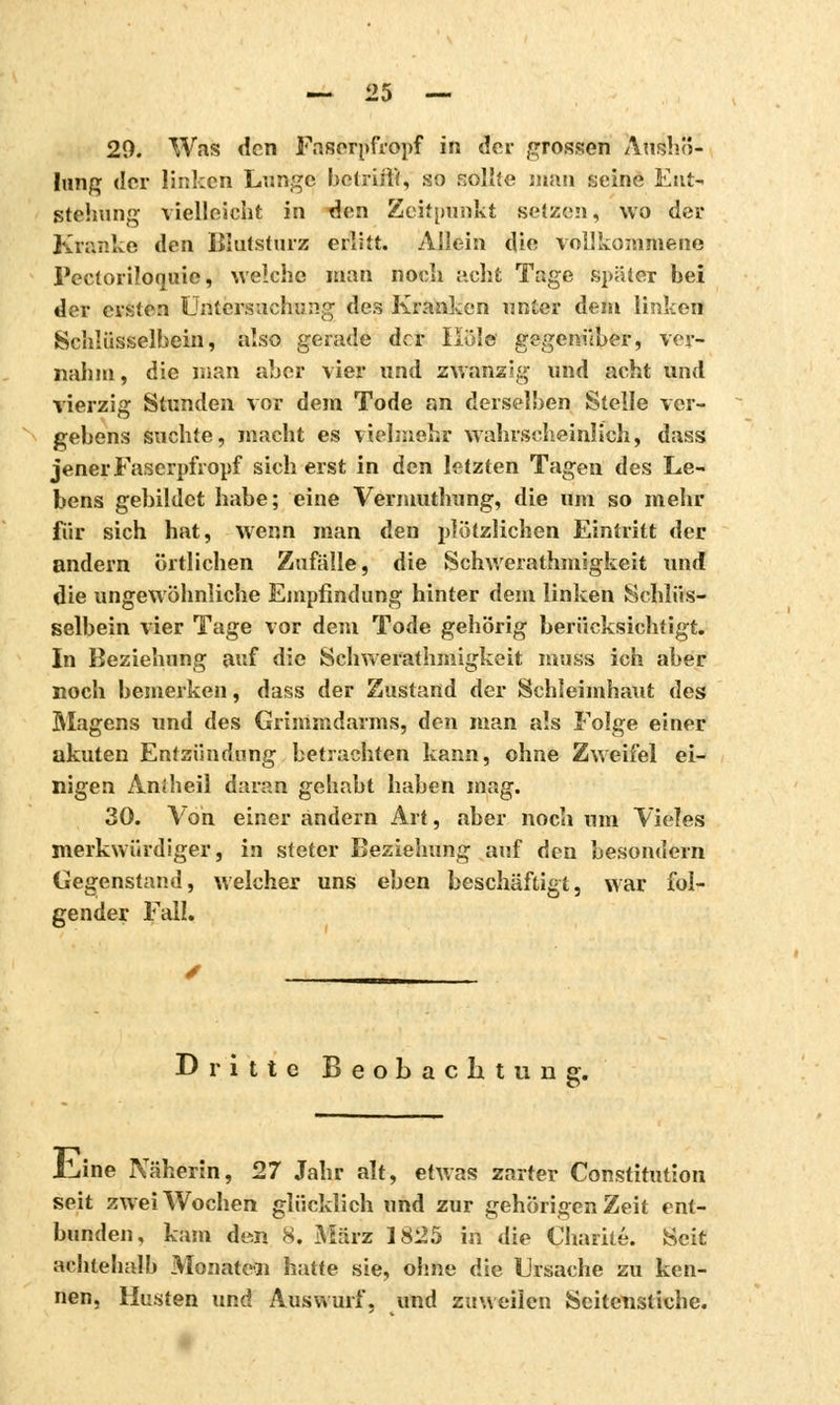 20. WaîS den Faserpfropf in der grossen Auého- lung der linken Lunge betrifft, so sollte man seine Ent- stehung vielleicht in den Zeitpunkt setzen, wo der Kranke den Blutsturz erlitt. Allein die vollkommene Pecloriloquie, welche man noch acht Tage spiUcr bei der ersten Untersuchung des Kranken unter dem linken Schlüsselbein, also gerade der Hold gegenüber, ver- nahm, die man aber vier und zwanzig und acht und vierzig Stunden vor dem Tode an derselben Stelle ver- gebens suchte, macht es vielmehr wahrscheinlich, dass jener Faserpfropf sich erst in den letzten Tagen des Le- bens gebildet habe; eine Vermuthung, die um so mehr für sich hat, wenn man den plötzlichen Eintritt der andern örtlichen Zufalle, die Schwerathmigkeit und die ungewöhnliche Empfindung hinter dem linken Schlüs- selbein vier Tage vor dem Tode gehörig berücksichtigt. In Beziehung auf die Schwerathmigkeit muss ich aber noch bemerken, dass der Zustand der Schleimhaut des Magens und des Grimmdarms, den man als Folge einer akuten Entzündung betrachten kann, ohne Zweifel ei- nigen Aniheil daran gehabt haben mag. 30. Von einer andern Art, aber noch um Vieles merkwürdiger, in steter Beziehung auf den besondern Gegenstand, welcher uns eben beschäftigt, war fol- gender Fall. Dritte Beobachtung. JLine Näherin, 27 Jahr alt, etwas zarter Constitution seit zwei Wochen glücklich und zur gehörigen Zeit ent- bunden, kam den 8. März 1825 in die Charité. Seit achlehalb Monaten hatte sie, ohne die Ursache zu ken- nen, Husten und Auswurf, und zuweilen Seitenstiche.